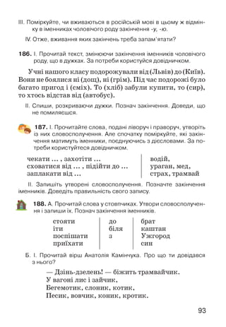 III. Поміркуйте, чи вживаються в російській мові в цьому ж відмін­
ку в іменниках чоловічого роду закінчення -у, -ю.
IV. Отже, вживання яких закінчень треба запам’ятати?
186. І. Прочитай текст, змінюючи закінчення іменників чоловічого
роду, що вдужках. За потреби користуйся довідничком.
Учні нашого класу подорожували від (Львів) до (Київ).
Вони не боялися ні (дощ), ні (грім). Під час подорожі було
багато пригод і (сміх). То (хліб) забули купити, то (сир),
то хтось відстав від (автобус).
II. Спиши, розкриваючи дужки. Познач закінчення. Доведи, що
не помиляєшся.
187. І. Прочитайте слова, подані ліворуч і праворуч, утворіть
із них словосполучення. Але спочатку поміркуйте, які закін­
чення матимуть іменники, поєднуючись з дієсловами. За по­
треби користуйтеся довідничком.
чекати ... , захотіти ...
сховатися від ... , підійти до ...
заплакати в ід ...
водій,
ураган, мед,
страх, трамвай
II. Запишіть утворені словосполучення. Позначте закінчення
іменників. Доведіть правильність свого запису.
188. А. Прочитай слова у стовпчиках. Утвори словосполучен­
ня і запиши їх. Познач закінчення іменників.
стояти ДО брат
іти біля каштан
поспішати 3 Ужгород
приїхати син
Б. І. Прочитай вірш Анатолія Камінчука. Про що ти довідався
з нього?
— Дзінь-дзелень! — біжить трамвайчик.
У вагоні лис і зайчик,
Бегемотик, слоник, котик,
Песик, вовчик, коник, кротик.
93
 