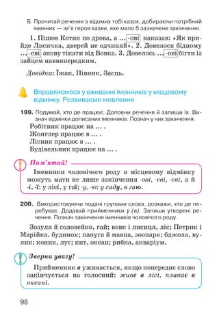 Б. Прочитай речення з відомих тобі казок, добираючи потрібний
іменник — ім’я героя казки, яке мало б зазначене закінчення.
-0 В 11. Пішов Котик по дрова, а
йде Лисичка, дверей не одчиняй». 2
знову тікати від Вовка. 3. Довелось-еві
наказав: «Як при-
Довелося бідному
бігти із-ові
зайцем наввипередким.
Довідка: їж ак, Півник, Заєць.
Вправляємося у вживанні іменників у місцевому
відмінку. Розвиваємо мовлення
199. Подумай, хто де працює. Доповни речення й запиши їх. Ви­
знач відмінки дописаних іменників. Познач у них закінчення.
Робітник працює на ... .
Жонглер працює в ... .
Лісник працює в ... .
Будівельник працює на ... .
V
П ам’ятай! --------------------------------------------------------
Іменники чоловічого роду в місцевому відмінку
можуть мати не лише закінчення -ові, -еві, -еві, а й
-і, -ї: у лісі, у гаї; -у, -ю: у саду, в гаю.
Д
200. Використовуючи подані групами слова, розкажи, хто де пе­
ребуває. Додавай прийменники у (в). Запиши утворені ре­
чення. Познач закінчення іменників чоловічого роду.
Зозуля й соловейко, гай; вовк і лисиця, ліс; Петрик і
Марійка, будинок; папуга й мавпа, зоопарк; бджола, ву­
лик; коник, луг; кит, океан; рибка, акваріум.
Зверни увагу! -----------------------------------------------------
Прийменник в уживається, якщо попереднє слово
закінчується на голосний: живе в лісі, плаває в
океані.
Д
98
 