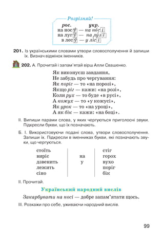 ...Розрізняй!...........
рос. укр.
у] — на носШ
Щ— на луз Г
Щ — у лісЩ
2 0 1 . Із українськими словами утвори словосполучення й запиши
їх. Визнач відмінок іменників.
202. А. Прочитай і запам’ятай вірш Алли Свашенко.
Як виконуєш завдання,
Не забудь про чергування:
Як поріг — то «напорозі»,
Якщо ріг — кажи: «на розі»,
Коли рух — то буде «в русі»,
А кожух — то «у кожусі»,
Як урок — то «науроці»,
А як бік — кажи: «на боці».
II. Випиши парами слова, у яких чергуються приголосні звуки.
Підкресли букви, що їх позначають.
Б. І. Використовуючи подані слова, утвори словосполучення.
Запиши їх. Підкресли в іменниках букви, які позначають зву­
ки, що чергуються.
стоїть
виріс
дзвенить
лежить
сіно
II. Прочитай.
У к р а їн с ь к и й н а р о д н и й в и с л ів
Закарбувати на носі — добре запам’ятати щось.
III. Розкажи про себе, уживаючи народний вислів.
на
У
СТІГ
горох
вухо
поріг
бік
на нос |
на луг[
в лес|
99
 