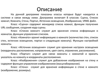 Описание
На данной диаграмме показаны классы которые будут находится в
системе и связи между ними. Диаграмма включает 8 классов: Сцена, Список
комнат, Комната, Стена, Портал, Источник освещения, Изображение, VRML файл.
Класс «Сцена» содержит менеджер списка комнат, функции получения
URL сообщения, создания кода сцены.
Класс «Список комнат» служит для хранения списка информации о
комнатах, функции управления списком.
Класс «Комната» хранит информацию о комнате (количество стен, список
стен, источник освещения, портал в следующую комнату). Функции настройкой
комнаты.
Класс «Источник освещения» служит для хранения настроек освещения
(координаты расположения, направления, цвет света, отражения, рассеивания).
Класс «Портал» служит для связи комнаты с комнатой и хранить
указатель на комнату и координаты расположения.
Класс «Изображения» служит для добавления изображения на стену и
содержит функции управления изображением (масштабирование).
Класс «Стена» служит для хранения информации о стене в комнате
(изображение, размеры).

 
