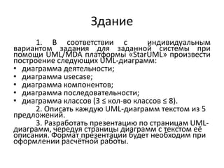 Здание
1. В соответствии с
индивидуальным
вариантом задания для заданной системы при
помощи UML/MDA платформы «StarUML» произвести
построение следующих UML-диаграмм:
• диаграмма деятельности;
• диаграмма usecase;
• диаграмма компонентов;
• диаграмма последовательности;
• диаграмма классов (3 ≤ кол-во классов ≤ 8).
2. Описать каждую UML-диаграмм текстом из 5
предложений.
3. Разработать презентацию по страницам UMLдиаграмм, чередуя страницы диаграмм с текстом её
описания. Формат презентации будет необходим при
оформлении расчётной работы.

 