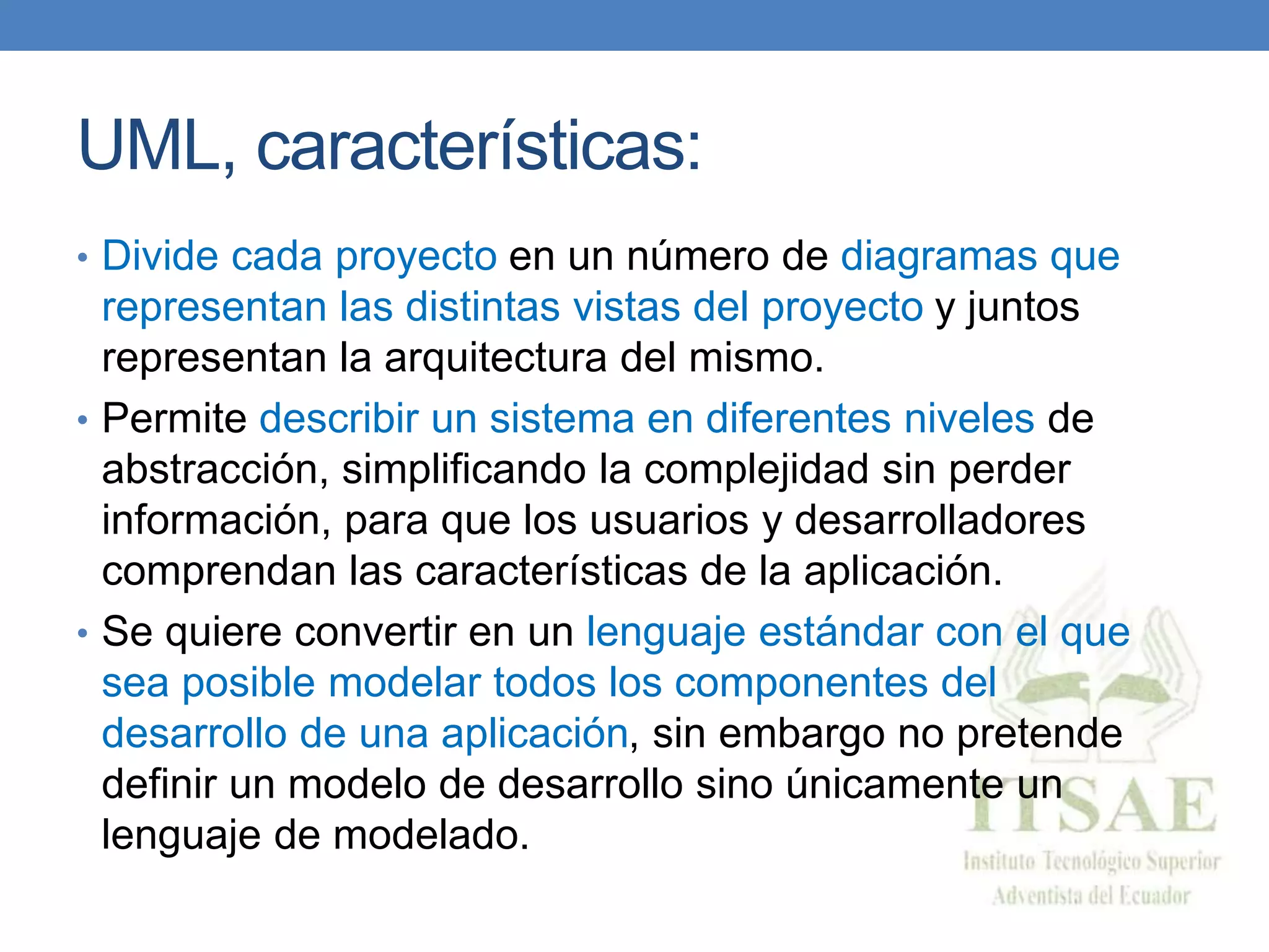 UML, características:
• Divide cada proyecto en un número de diagramas que
representan las distintas vistas del proyecto y juntos
representan la arquitectura del mismo.
• Permite describir un sistema en diferentes niveles de
abstracción, simplificando la complejidad sin perder
información, para que los usuarios y desarrolladores
comprendan las características de la aplicación.
• Se quiere convertir en un lenguaje estándar con el que
sea posible modelar todos los componentes del
desarrollo de una aplicación, sin embargo no pretende
definir un modelo de desarrollo sino únicamente un
lenguaje de modelado.
 