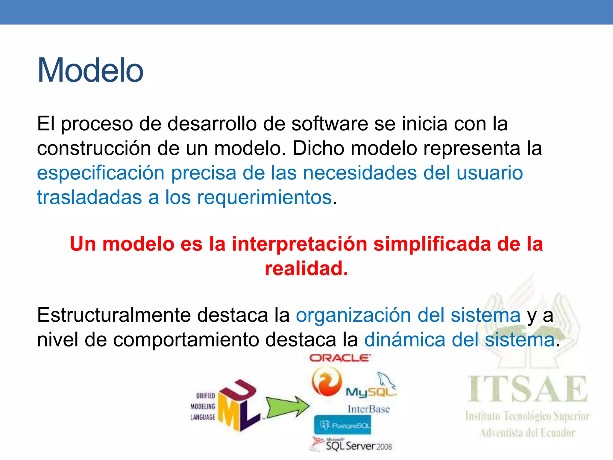 Modelo
El proceso de desarrollo de software se inicia con la
construcción de un modelo. Dicho modelo representa la
especificación precisa de las necesidades del usuario
trasladadas a los requerimientos.
Un modelo es la interpretación simplificada de la
realidad.
Estructuralmente destaca la organización del sistema y a
nivel de comportamiento destaca la dinámica del sistema.
 
