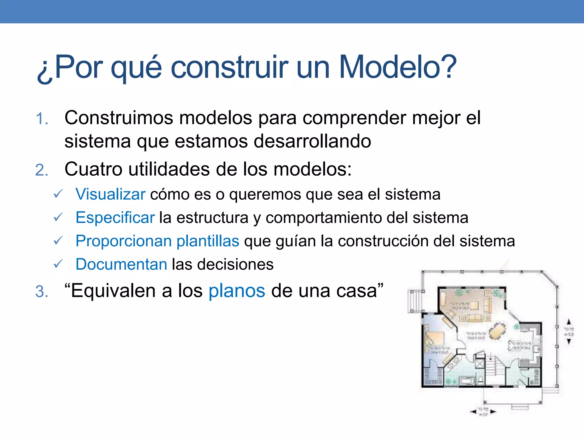 ¿Por qué construir un Modelo?
1. Construimos modelos para comprender mejor el
sistema que estamos desarrollando
2. Cuatro utilidades de los modelos:
 Visualizar cómo es o queremos que sea el sistema
 Especificar la estructura y comportamiento del sistema
 Proporcionan plantillas que guían la construcción del sistema
 Documentan las decisiones
3. “Equivalen a los planos de una casa”
 