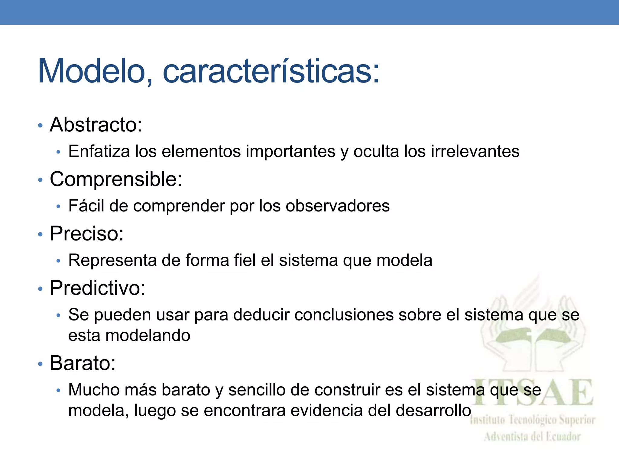 Modelo, características:
• Abstracto:
• Enfatiza los elementos importantes y oculta los irrelevantes
• Comprensible:
• Fácil de comprender por los observadores
• Preciso:
• Representa de forma fiel el sistema que modela
• Predictivo:
• Se pueden usar para deducir conclusiones sobre el sistema que se
esta modelando
• Barato:
• Mucho más barato y sencillo de construir es el sistema que se
modela, luego se encontrara evidencia del desarrollo
 