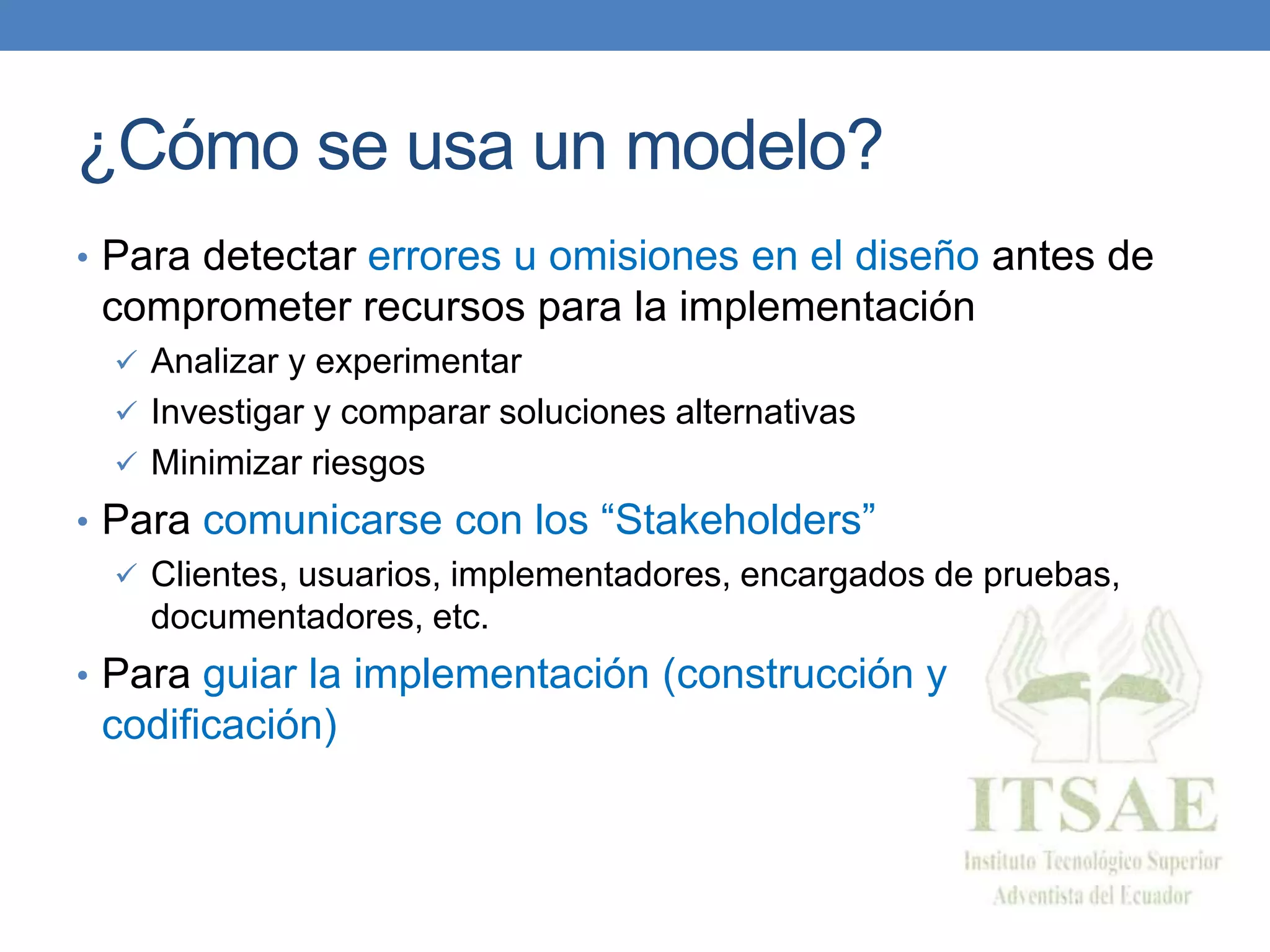 ¿Cómo se usa un modelo?
• Para detectar errores u omisiones en el diseño antes de
comprometer recursos para la implementación
 Analizar y experimentar
 Investigar y comparar soluciones alternativas
 Minimizar riesgos
• Para comunicarse con los “Stakeholders”
 Clientes, usuarios, implementadores, encargados de pruebas,
documentadores, etc.
• Para guiar la implementación (construcción y
codificación)
 