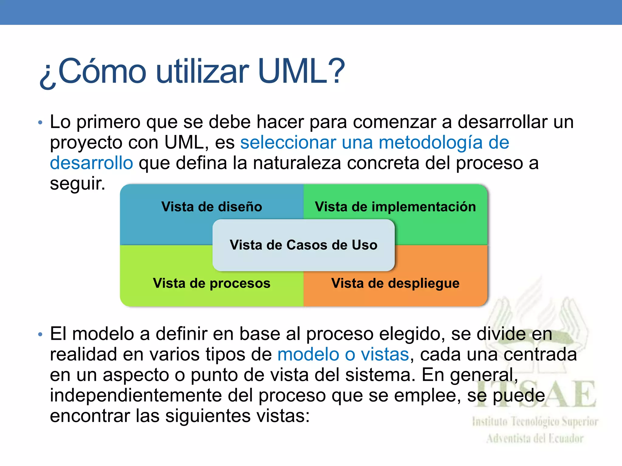 ¿Cómo utilizar UML?
• Lo primero que se debe hacer para comenzar a desarrollar un
proyecto con UML, es seleccionar una metodología de
desarrollo que defina la naturaleza concreta del proceso a
seguir.
• El modelo a definir en base al proceso elegido, se divide en
realidad en varios tipos de modelo o vistas, cada una centrada
en un aspecto o punto de vista del sistema. En general,
independientemente del proceso que se emplee, se puede
encontrar las siguientes vistas:
Vista de diseño Vista de implementación
Vista de procesos Vista de despliegue
Vista de Casos de Uso
 