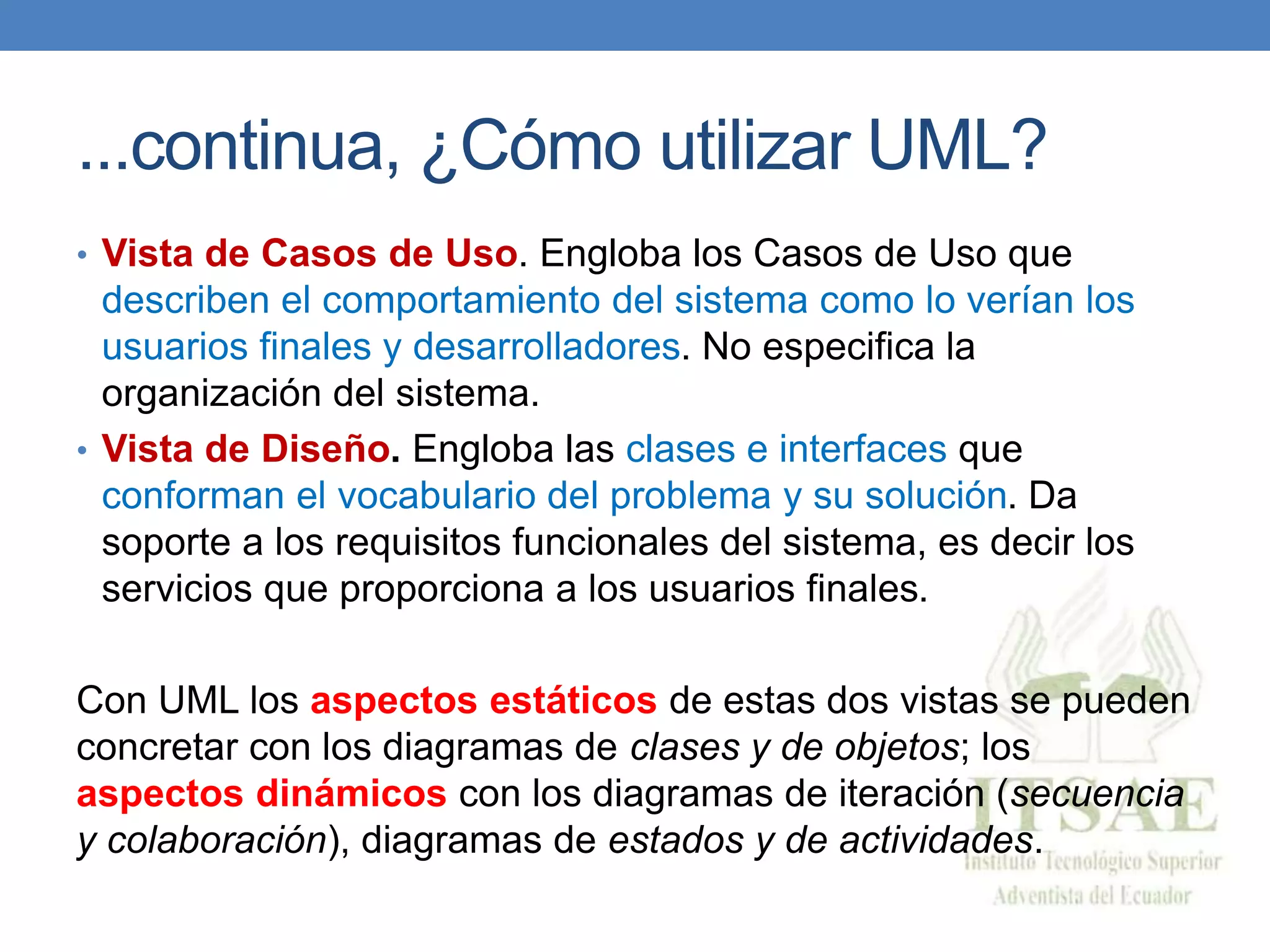 ...continua, ¿Cómo utilizar UML?
• Vista de Casos de Uso. Engloba los Casos de Uso que
describen el comportamiento del sistema como lo verían los
usuarios finales y desarrolladores. No especifica la
organización del sistema.
• Vista de Diseño. Engloba las clases e interfaces que
conforman el vocabulario del problema y su solución. Da
soporte a los requisitos funcionales del sistema, es decir los
servicios que proporciona a los usuarios finales.
Con UML los aspectos estáticos de estas dos vistas se pueden
concretar con los diagramas de clases y de objetos; los
aspectos dinámicos con los diagramas de iteración (secuencia
y colaboración), diagramas de estados y de actividades.
 