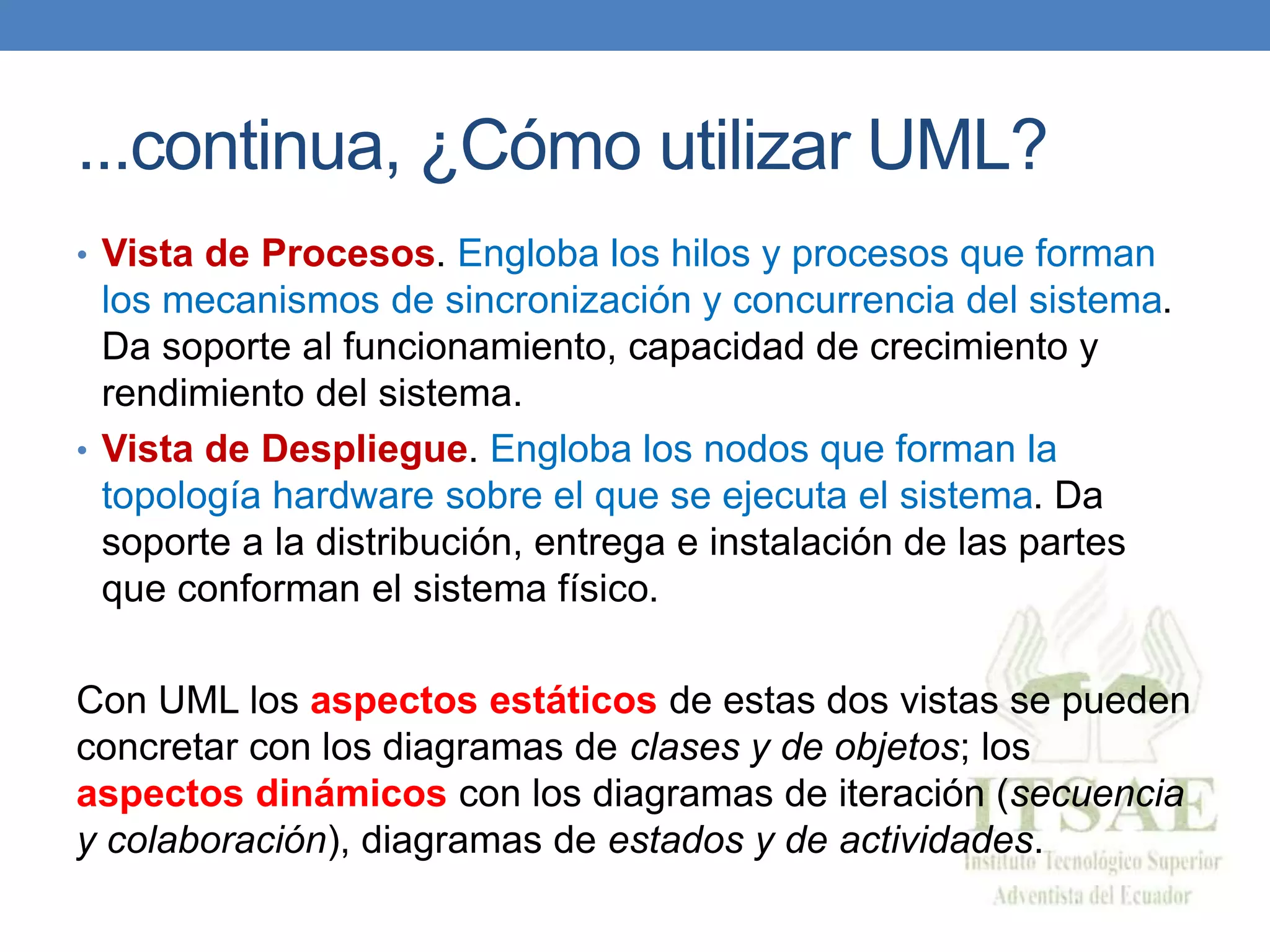 ...continua, ¿Cómo utilizar UML?
• Vista de Procesos. Engloba los hilos y procesos que forman
los mecanismos de sincronización y concurrencia del sistema.
Da soporte al funcionamiento, capacidad de crecimiento y
rendimiento del sistema.
• Vista de Despliegue. Engloba los nodos que forman la
topología hardware sobre el que se ejecuta el sistema. Da
soporte a la distribución, entrega e instalación de las partes
que conforman el sistema físico.
Con UML los aspectos estáticos de estas dos vistas se pueden
concretar con los diagramas de clases y de objetos; los
aspectos dinámicos con los diagramas de iteración (secuencia
y colaboración), diagramas de estados y de actividades.
 