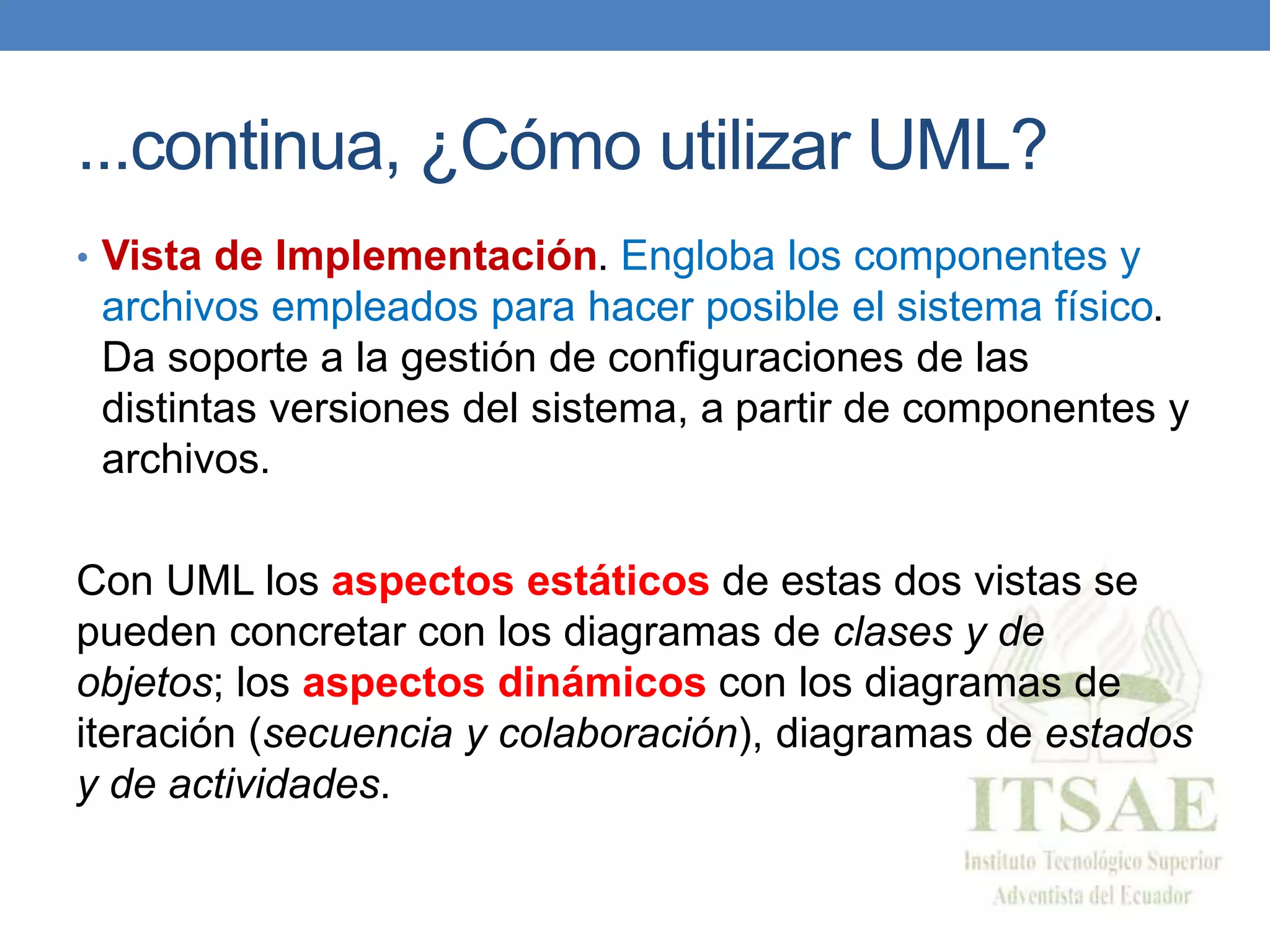 ...continua, ¿Cómo utilizar UML?
• Vista de Implementación. Engloba los componentes y
archivos empleados para hacer posible el sistema físico.
Da soporte a la gestión de configuraciones de las
distintas versiones del sistema, a partir de componentes y
archivos.
Con UML los aspectos estáticos de estas dos vistas se
pueden concretar con los diagramas de clases y de
objetos; los aspectos dinámicos con los diagramas de
iteración (secuencia y colaboración), diagramas de estados
y de actividades.
 