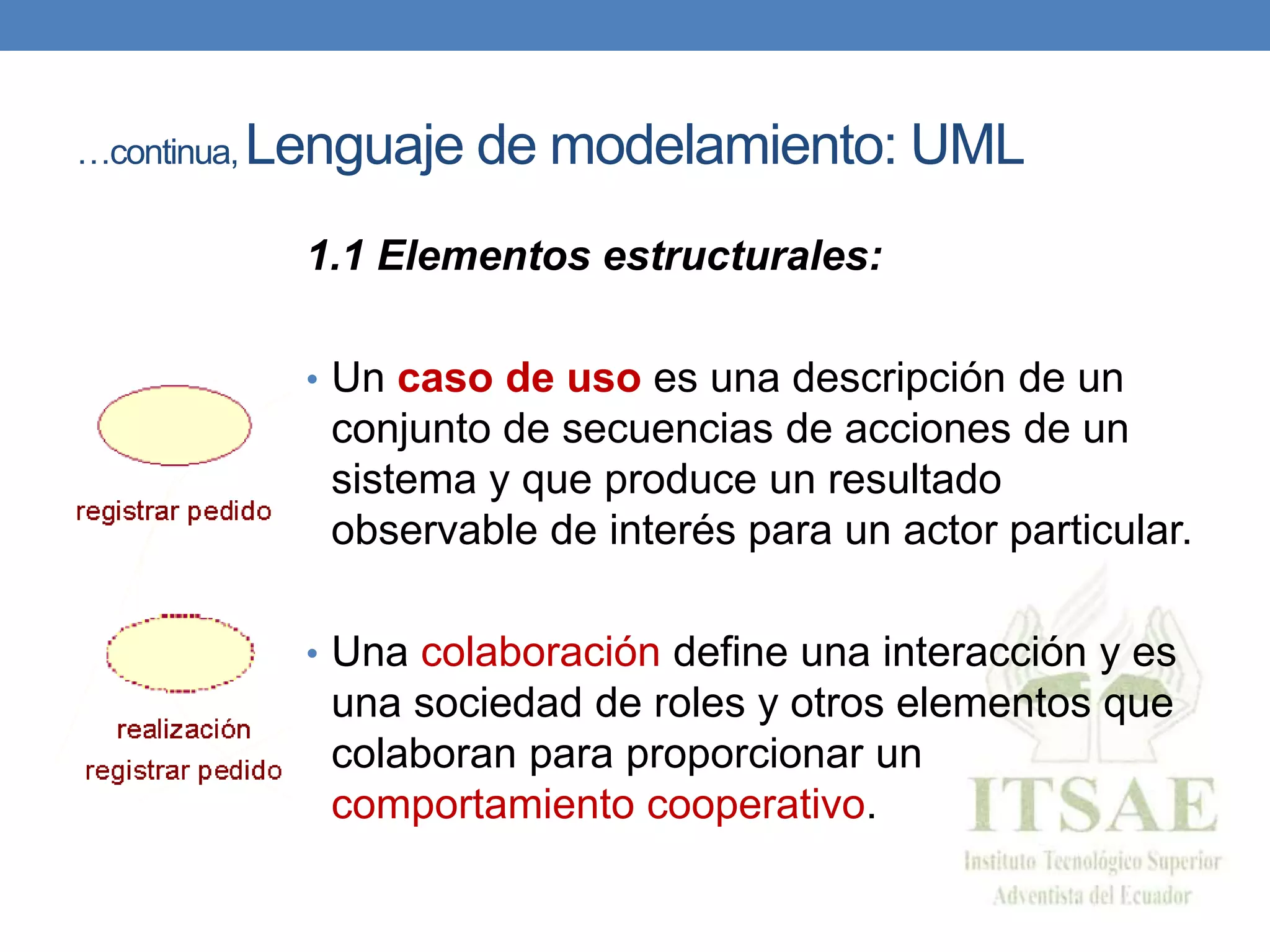 …continua, Lenguaje de modelamiento: UML
1.1 Elementos estructurales:
• Un caso de uso es una descripción de un
conjunto de secuencias de acciones de un
sistema y que produce un resultado
observable de interés para un actor particular.
• Una colaboración define una interacción y es
una sociedad de roles y otros elementos que
colaboran para proporcionar un
comportamiento cooperativo.
 