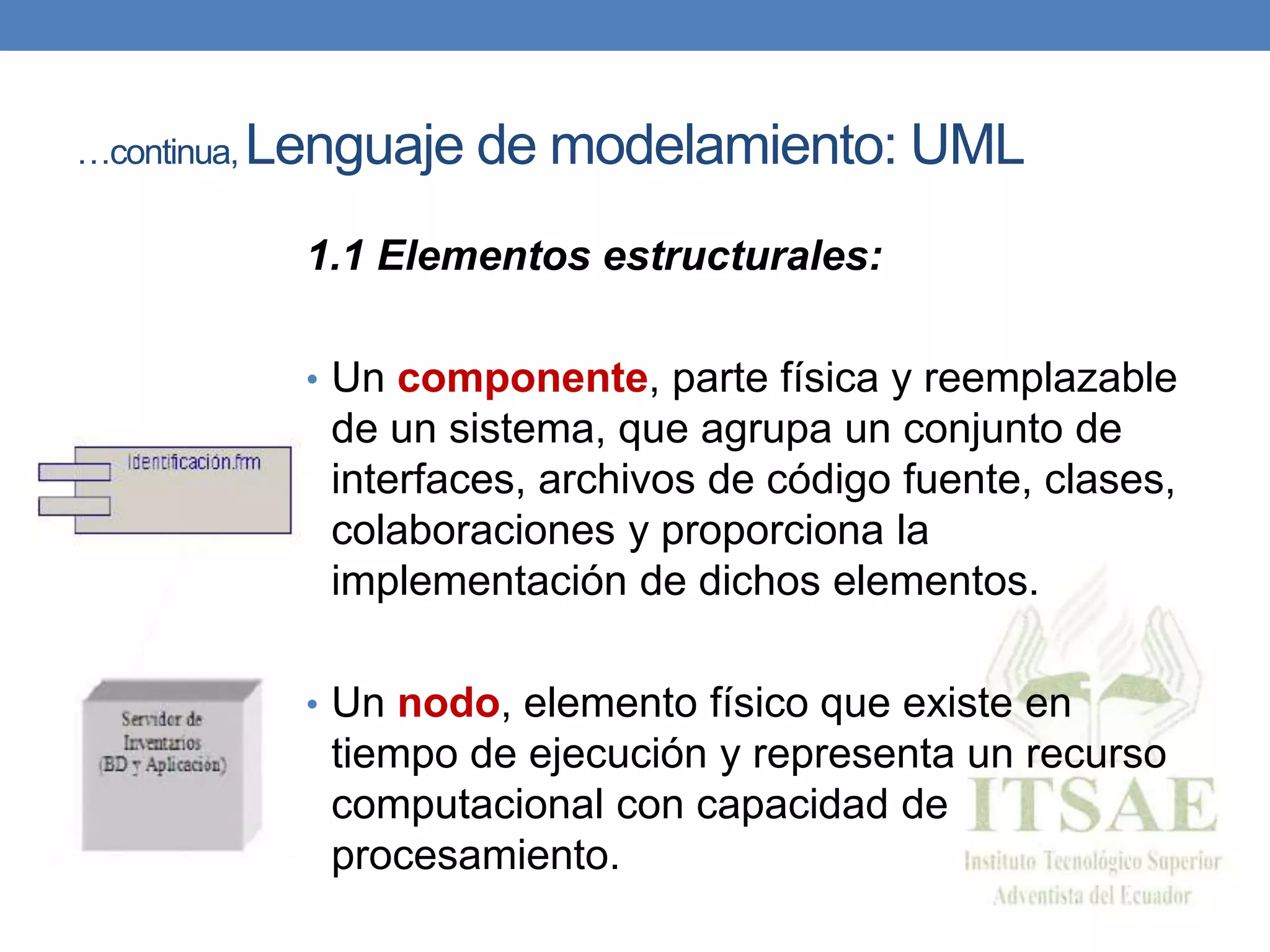 …continua, Lenguaje de modelamiento: UML
1.1 Elementos estructurales:
• Un componente, parte física y reemplazable
de un sistema, que agrupa un conjunto de
interfaces, archivos de código fuente, clases,
colaboraciones y proporciona la
implementación de dichos elementos.
• Un nodo, elemento físico que existe en
tiempo de ejecución y representa un recurso
computacional con capacidad de
procesamiento.
 