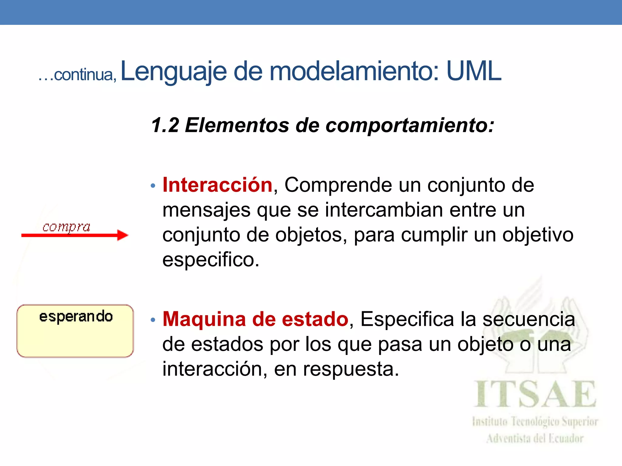 …continua, Lenguaje de modelamiento: UML
1.2 Elementos de comportamiento:
• Interacción, Comprende un conjunto de
mensajes que se intercambian entre un
conjunto de objetos, para cumplir un objetivo
especifico.
• Maquina de estado, Especifica la secuencia
de estados por los que pasa un objeto o una
interacción, en respuesta.
 
