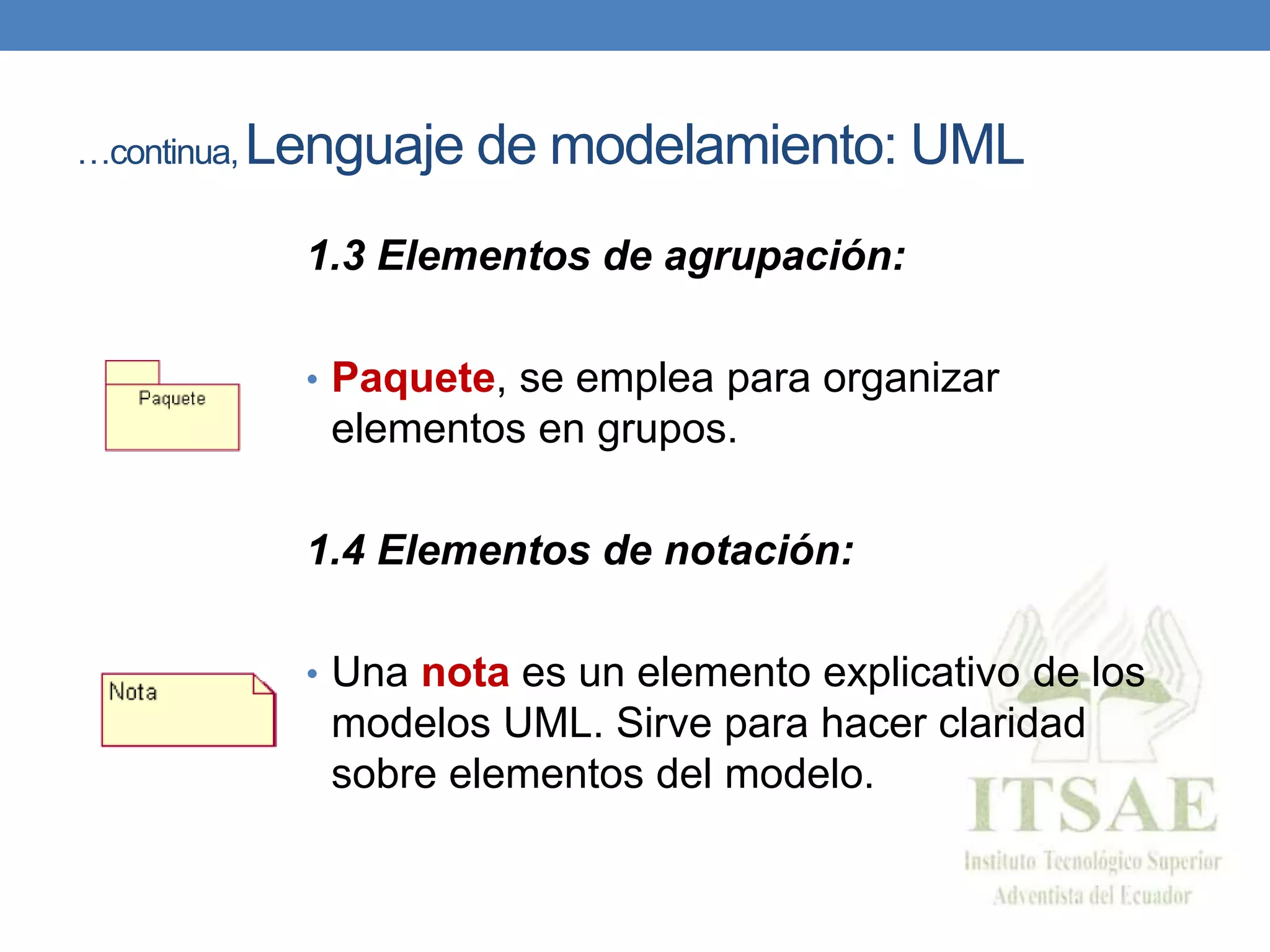 …continua, Lenguaje de modelamiento: UML
1.3 Elementos de agrupación:
• Paquete, se emplea para organizar
elementos en grupos.
1.4 Elementos de notación:
• Una nota es un elemento explicativo de los
modelos UML. Sirve para hacer claridad
sobre elementos del modelo.
 