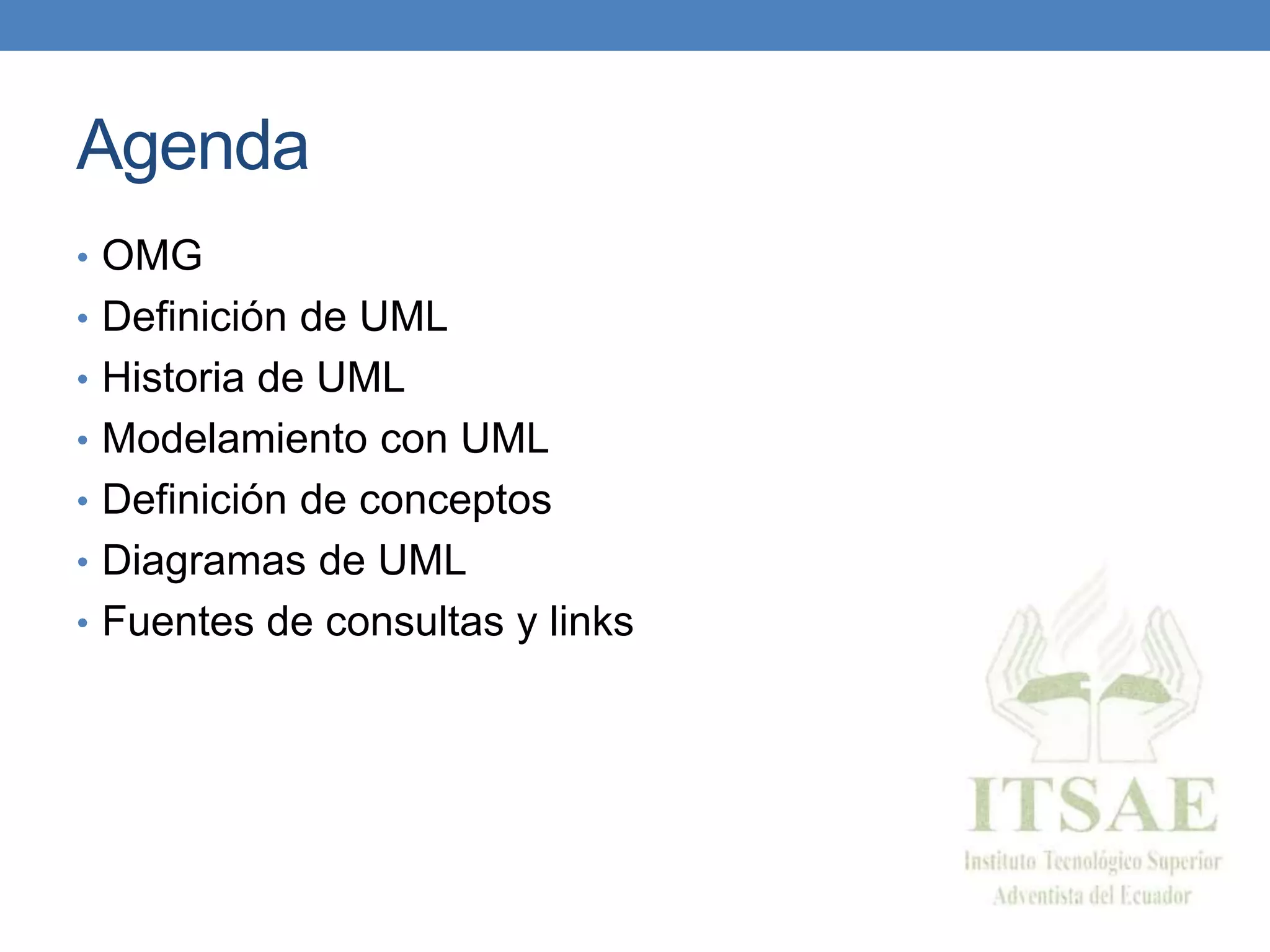 Agenda
• OMG
• Definición de UML
• Historia de UML
• Modelamiento con UML
• Definición de conceptos
• Diagramas de UML
• Fuentes de consultas y links
 