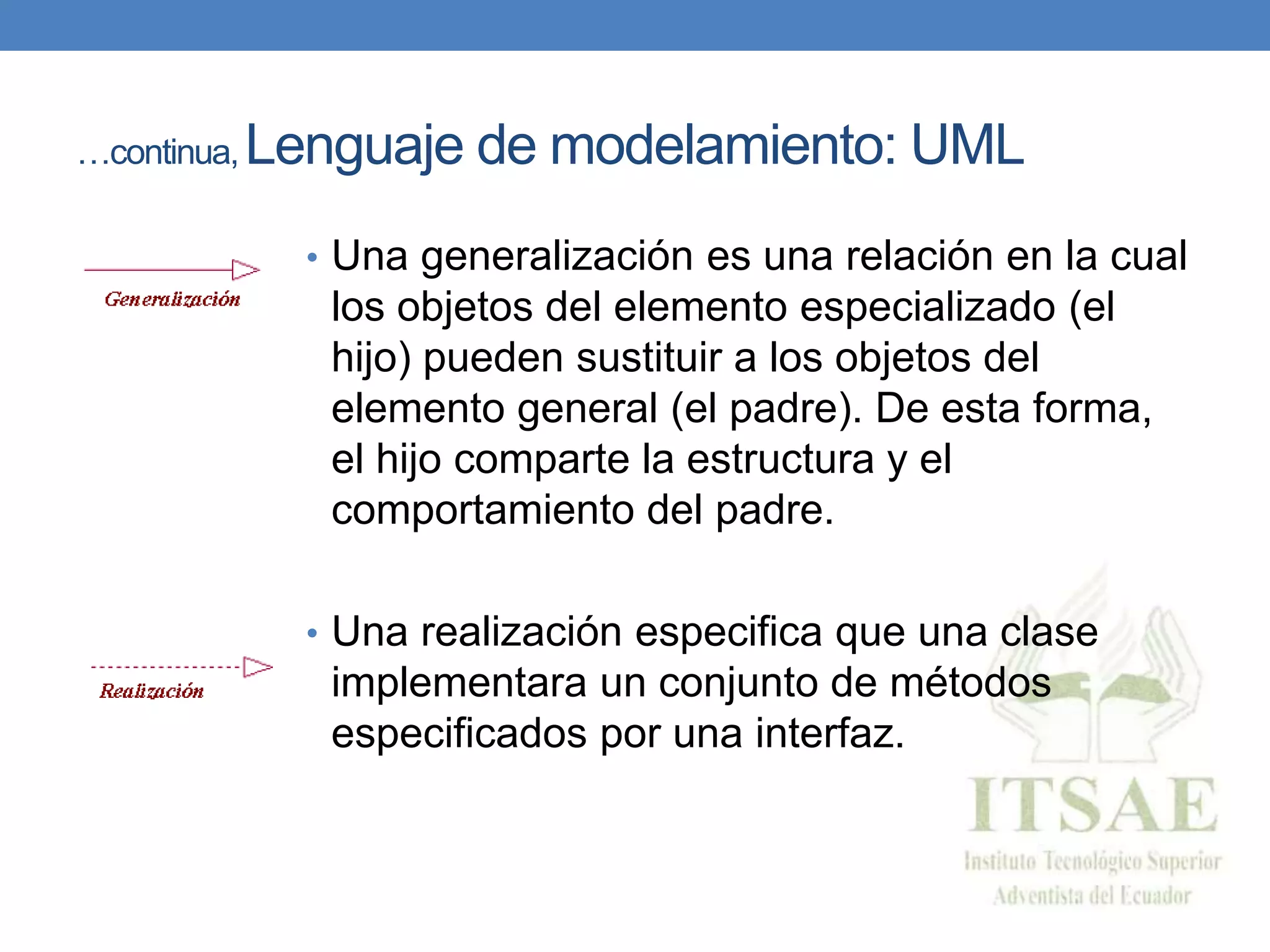 …continua, Lenguaje de modelamiento: UML
• Una generalización es una relación en la cual
los objetos del elemento especializado (el
hijo) pueden sustituir a los objetos del
elemento general (el padre). De esta forma,
el hijo comparte la estructura y el
comportamiento del padre.
• Una realización especifica que una clase
implementara un conjunto de métodos
especificados por una interfaz.
 