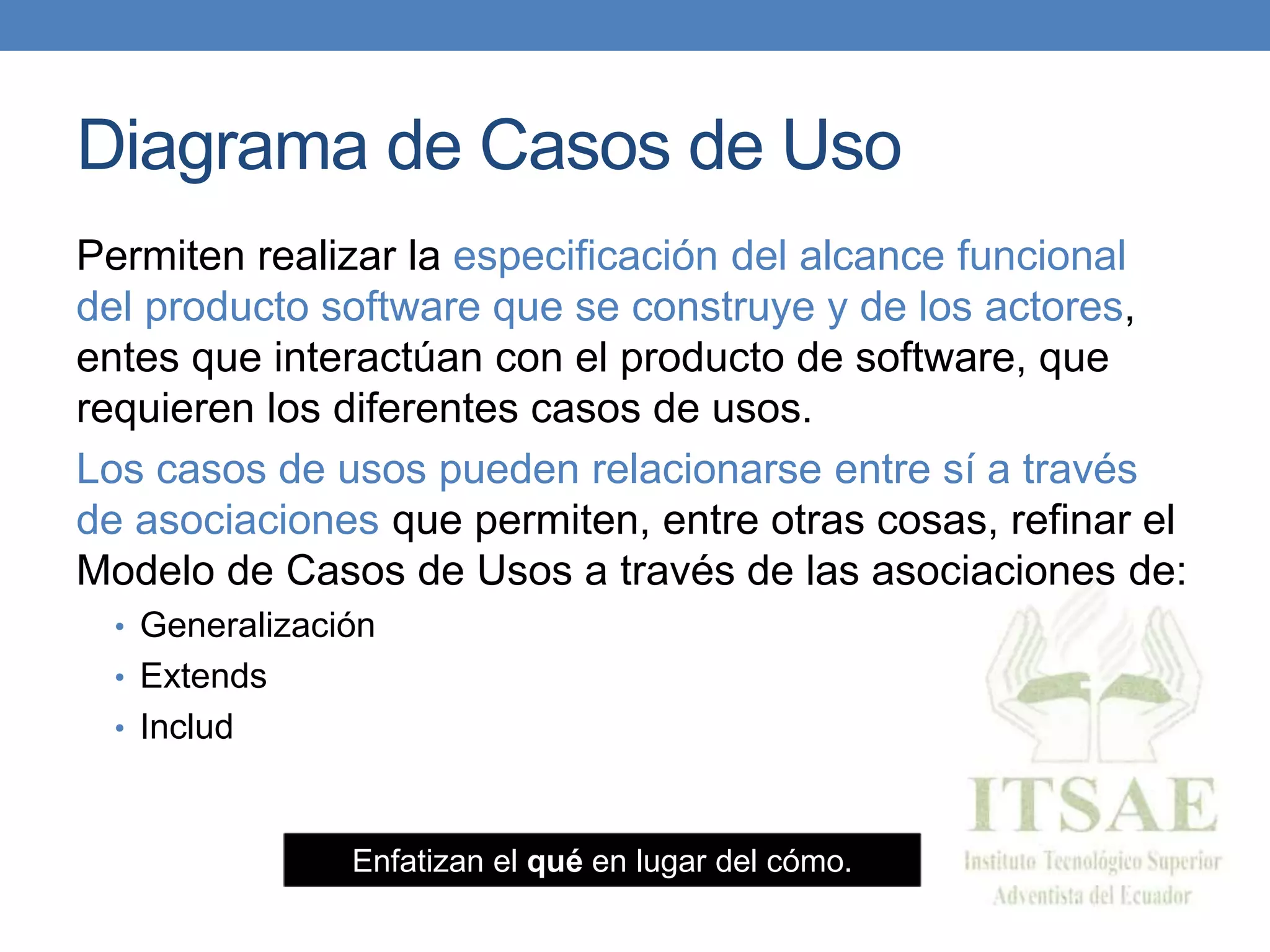 Diagrama de Casos de Uso
Permiten realizar la especificación del alcance funcional
del producto software que se construye y de los actores,
entes que interactúan con el producto de software, que
requieren los diferentes casos de usos.
Los casos de usos pueden relacionarse entre sí a través
de asociaciones que permiten, entre otras cosas, refinar el
Modelo de Casos de Usos a través de las asociaciones de:
• Generalización
• Extends
• Includ
Enfatizan el qué en lugar del cómo.
 