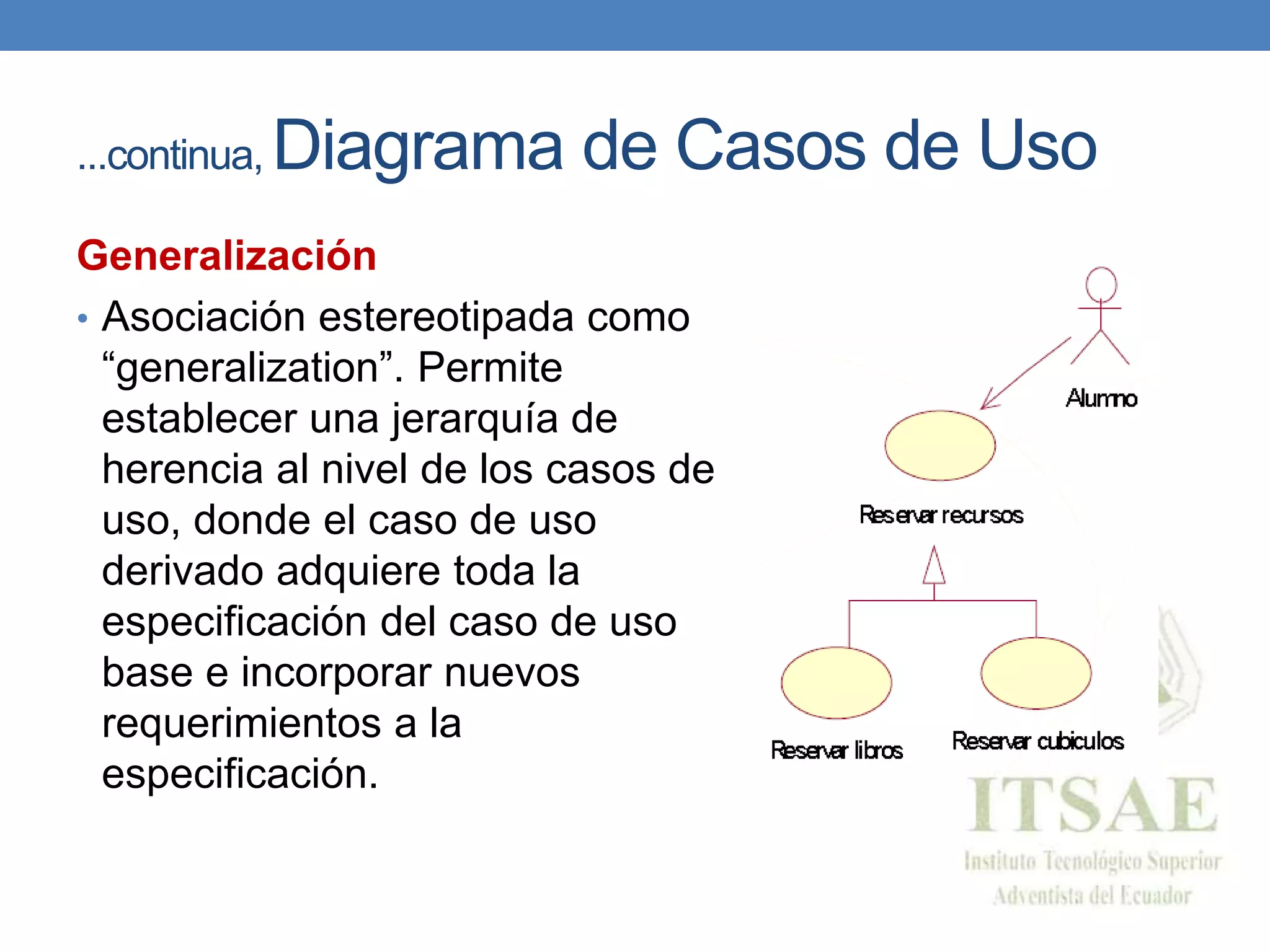 ...continua, Diagrama de Casos de Uso
Generalización
• Asociación estereotipada como
“generalization”. Permite
establecer una jerarquía de
herencia al nivel de los casos de
uso, donde el caso de uso
derivado adquiere toda la
especificación del caso de uso
base e incorporar nuevos
requerimientos a la
especificación.
 
