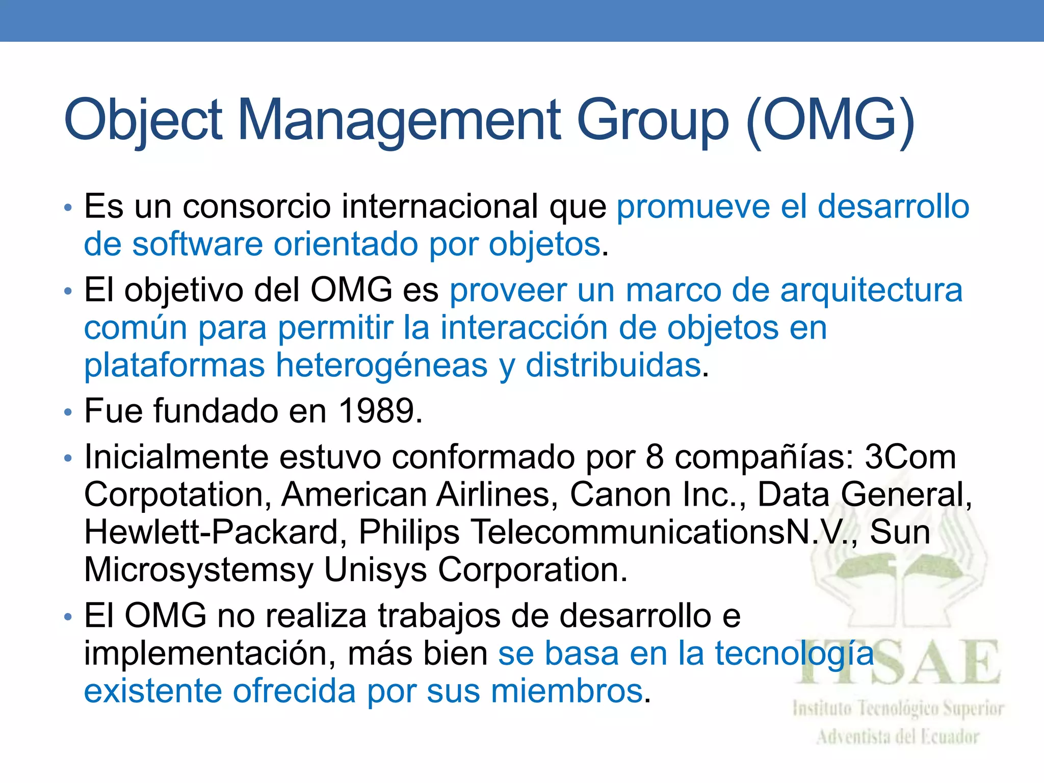 Object Management Group (OMG)
• Es un consorcio internacional que promueve el desarrollo
de software orientado por objetos.
• El objetivo del OMG es proveer un marco de arquitectura
común para permitir la interacción de objetos en
plataformas heterogéneas y distribuidas.
• Fue fundado en 1989.
• Inicialmente estuvo conformado por 8 compañías: 3Com
Corpotation, American Airlines, Canon Inc., Data General,
Hewlett-Packard, Philips TelecommunicationsN.V., Sun
Microsystemsy Unisys Corporation.
• El OMG no realiza trabajos de desarrollo e
implementación, más bien se basa en la tecnología
existente ofrecida por sus miembros.
 