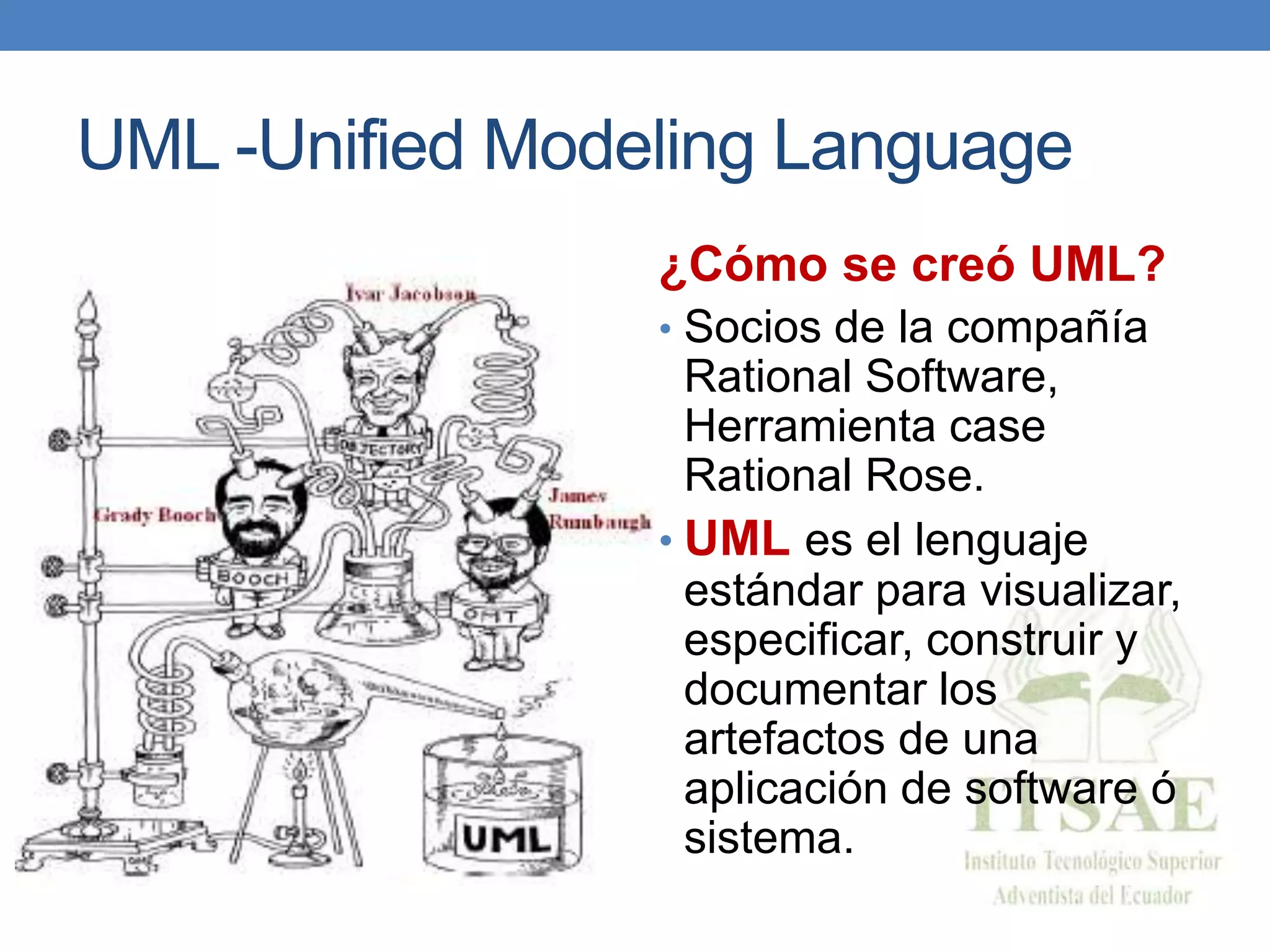 UML -Unified Modeling Language
¿Cómo se creó UML?
• Socios de la compañía
Rational Software,
Herramienta case
Rational Rose.
• UML es el lenguaje
estándar para visualizar,
especificar, construir y
documentar los
artefactos de una
aplicación de software ó
sistema.
 