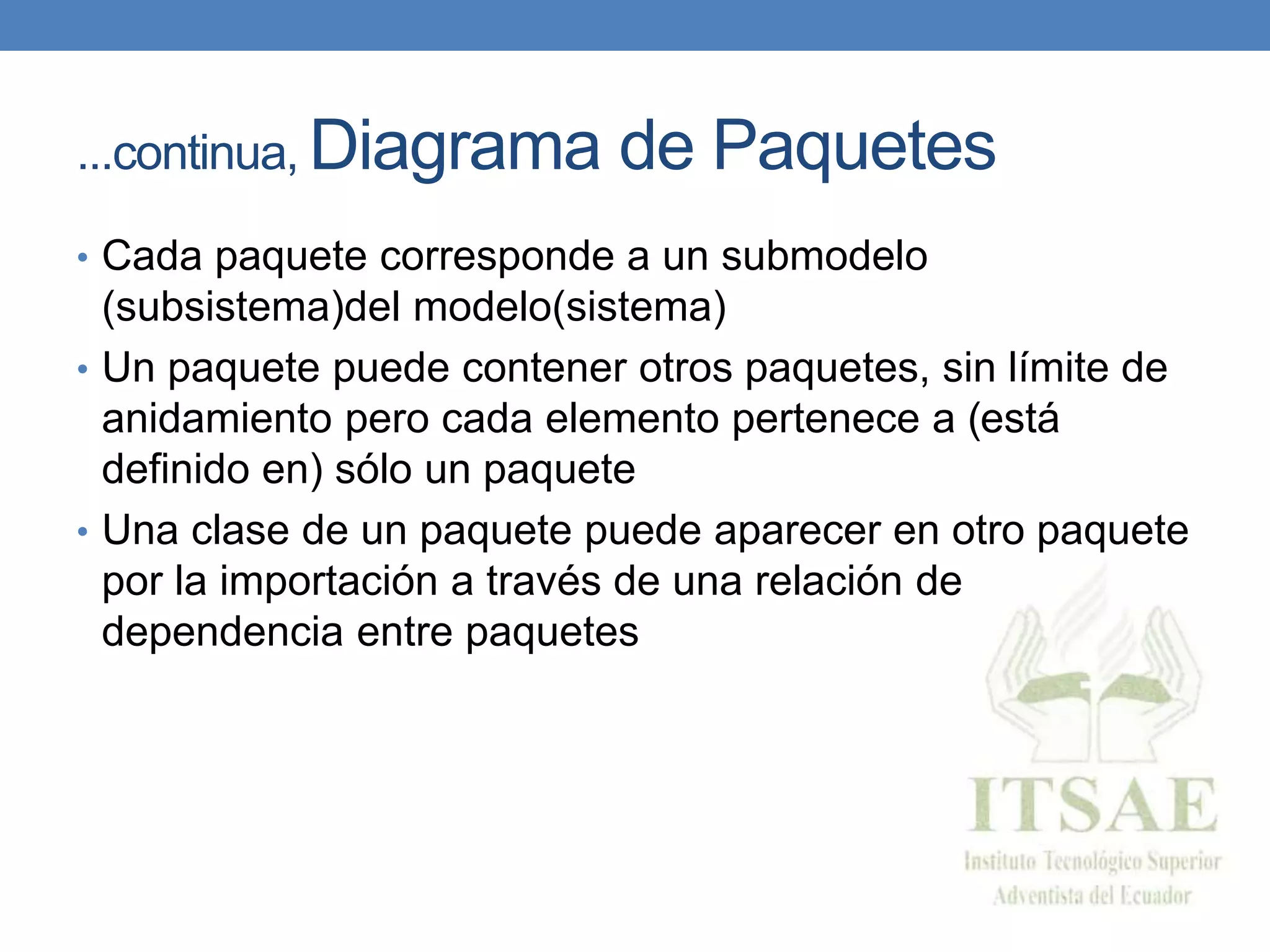 ...continua, Diagrama de Paquetes
• Cada paquete corresponde a un submodelo
(subsistema)del modelo(sistema)
• Un paquete puede contener otros paquetes, sin límite de
anidamiento pero cada elemento pertenece a (está
definido en) sólo un paquete
• Una clase de un paquete puede aparecer en otro paquete
por la importación a través de una relación de
dependencia entre paquetes
 