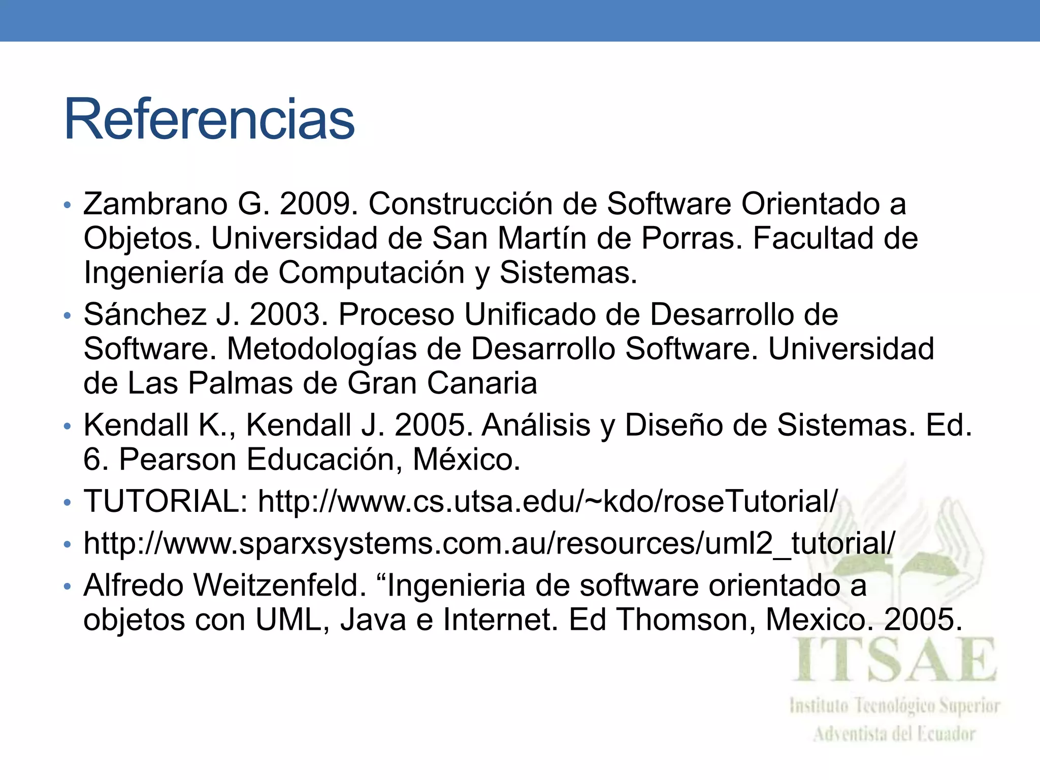 Referencias
• Zambrano G. 2009. Construcción de Software Orientado a
Objetos. Universidad de San Martín de Porras. Facultad de
Ingeniería de Computación y Sistemas.
• Sánchez J. 2003. Proceso Unificado de Desarrollo de
Software. Metodologías de Desarrollo Software. Universidad
de Las Palmas de Gran Canaria
• Kendall K., Kendall J. 2005. Análisis y Diseño de Sistemas. Ed.
6. Pearson Educación, México.
• TUTORIAL: http://www.cs.utsa.edu/~kdo/roseTutorial/
• http://www.sparxsystems.com.au/resources/uml2_tutorial/
• Alfredo Weitzenfeld. “Ingenieria de software orientado a
objetos con UML, Java e Internet. Ed Thomson, Mexico. 2005.
 