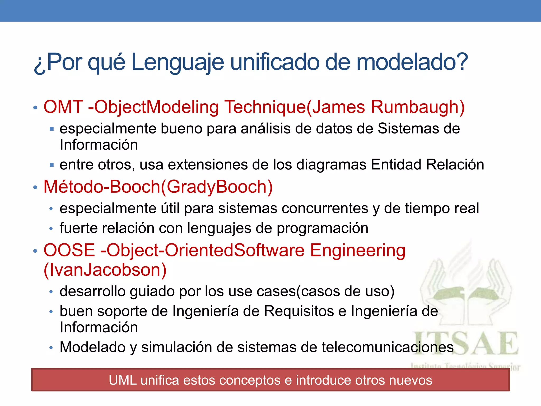 ¿Por qué Lenguaje unificado de modelado?
• OMT -ObjectModeling Technique(James Rumbaugh)
 especialmente bueno para análisis de datos de Sistemas de
Información
 entre otros, usa extensiones de los diagramas Entidad Relación
• Método-Booch(GradyBooch)
• especialmente útil para sistemas concurrentes y de tiempo real
• fuerte relación con lenguajes de programación
• OOSE -Object-OrientedSoftware Engineering
(IvanJacobson)
• desarrollo guiado por los use cases(casos de uso)
• buen soporte de Ingeniería de Requisitos e Ingeniería de
Información
• Modelado y simulación de sistemas de telecomunicaciones
UML unifica estos conceptos e introduce otros nuevos
 