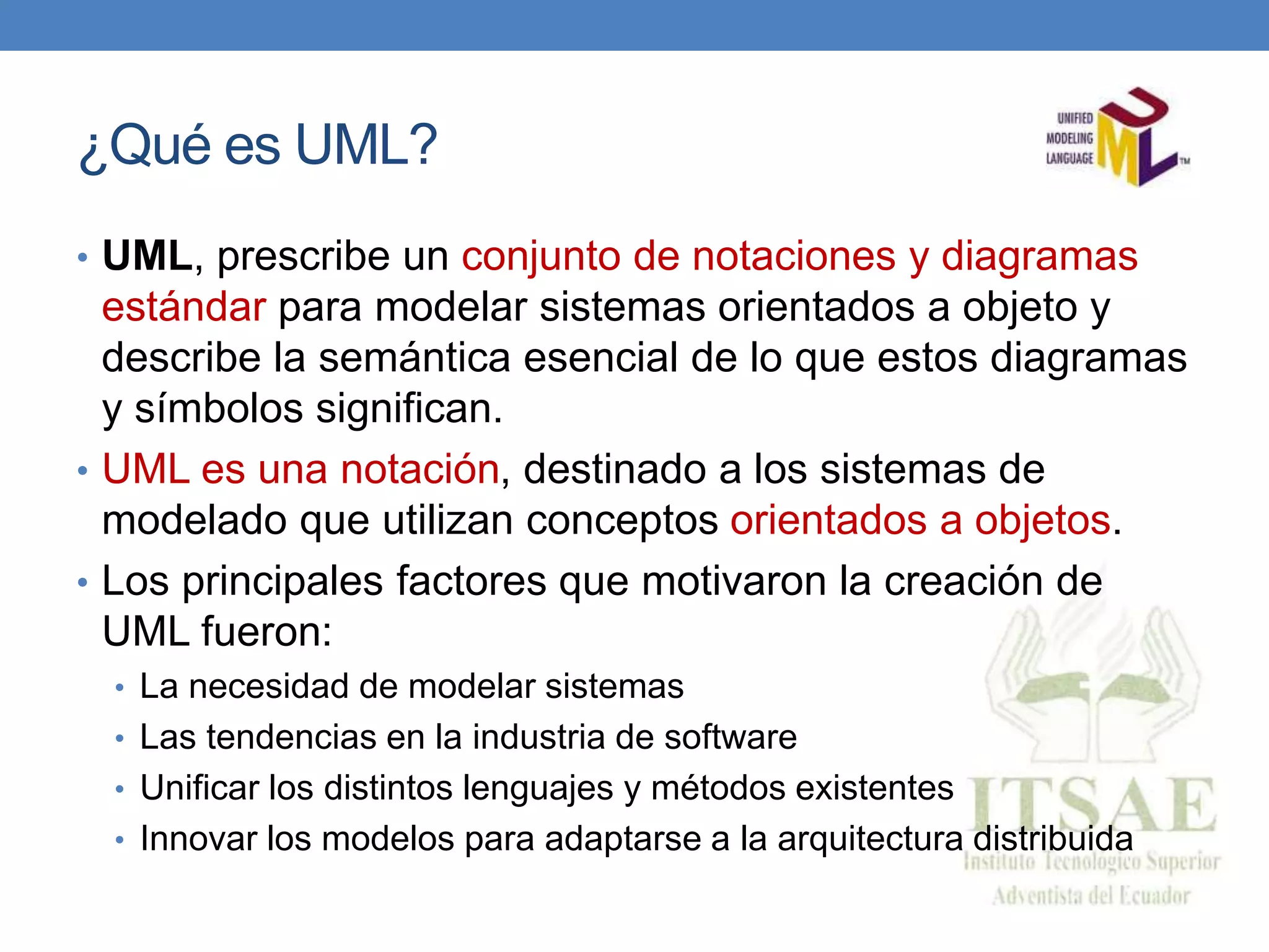 ¿Qué es UML?
• UML, prescribe un conjunto de notaciones y diagramas
estándar para modelar sistemas orientados a objeto y
describe la semántica esencial de lo que estos diagramas
y símbolos significan.
• UML es una notación, destinado a los sistemas de
modelado que utilizan conceptos orientados a objetos.
• Los principales factores que motivaron la creación de
UML fueron:
• La necesidad de modelar sistemas
• Las tendencias en la industria de software
• Unificar los distintos lenguajes y métodos existentes
• Innovar los modelos para adaptarse a la arquitectura distribuida
 