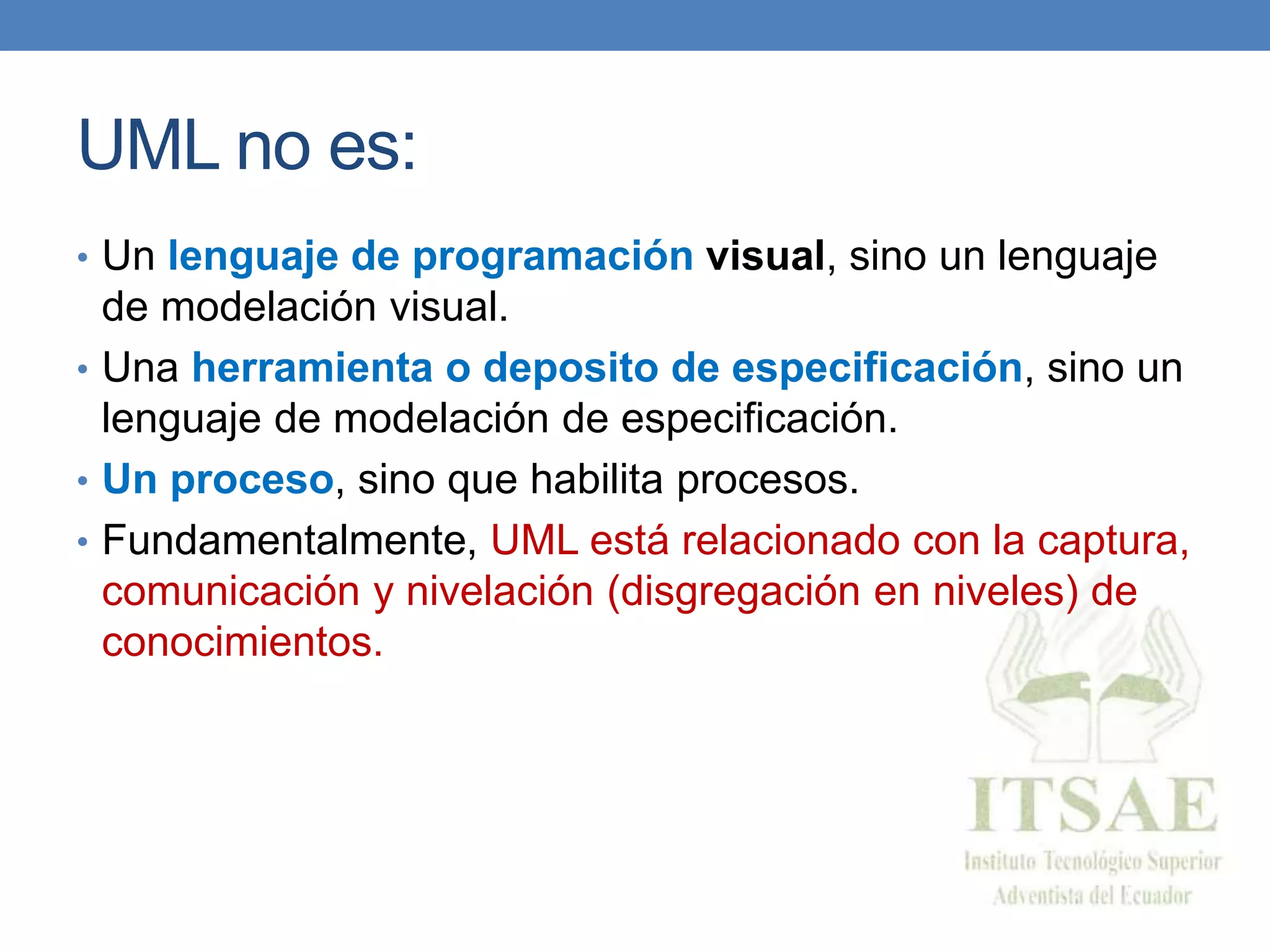 UML no es:
• Un lenguaje de programación visual, sino un lenguaje
de modelación visual.
• Una herramienta o deposito de especificación, sino un
lenguaje de modelación de especificación.
• Un proceso, sino que habilita procesos.
• Fundamentalmente, UML está relacionado con la captura,
comunicación y nivelación (disgregación en niveles) de
conocimientos.
 