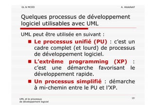 GL & MCOO A. Abdellatif
10UML et le processus
de développement logiciel
Quelques processus de développement
logiciel utilisables avec UML
UML peut être utilisée en suivant :
Le processus unifié (PU) : c’est un
cadre complet (et lourd) de processus
de développement logiciel.
L’extrême programming (XP) :
c’est une démarche favorisant le
développement rapide.
Un processus simplifié : démarche
à mi-chemin entre le PU et l’XP.
 