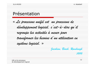 GL & MCOO A. Abdellatif
12UML et le processus
de développement logiciel
Présentation
« Le processus unifié est un processus de
développement logiciel, c’est-à-dire qu’il
regroupe les activités à mener pour
transformer les besoins d’un utilisateur en
système logiciel. »
Jacobson, Booch, Rumbaugh
1999
 