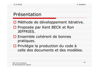 GL & MCOO A. Abdellatif
34UML et le processus
de développement logiciel
Présentation
Méthode de développement itérative.
Proposée par Kent BECK et Ron
JEFFRIES.
Ensemble cohérent de bonnes
pratiques.
Privilégie la production du code à
celle des documents et des modèles.
 
