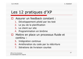 GL & MCOO A. Abdellatif
37UML et le processus
de développement logiciel
Les 12 pratiques d’XP
Assurer un feedback constant :
1. Développement piloté par les test
2. Le jeu de la planification
3. Le client sur site
4. Programmation en binôme
Mettre en place un processus fluide et
continu :
5. Intégration continue
6. Amélioration du code par la réécriture
7. Itérations de livraison courtes
 