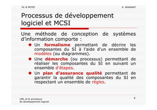 GL & MCOO A. Abdellatif
8UML et le processus
de développement logiciel
Processus de développement
logiciel et MCSI
Une méthode de conception de systèmes
d’information comporte :
Un formalisme permettant de décrire les
composantes du SI à l’aide d’un ensemble de
modèles (ou diagrammes).
Une démarche (ou processus) permettant de
réaliser les composantes du SI en suivant un
ensemble d’étapes.
Un plan d’assurance qualité permettant de
garantir la qualité des composantes du SI en
respectant un ensemble de règles.
 