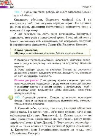 100 Розділ 4
1. Прочитай текст, добери до нього заголовок. Спиши
другий абзац.
Спадають сутінки. Заходить чарівна ніч. І на
вечірньому небі спалахують міріади зірок. Не злічити
їх! Мов живі, дрібними світлячками мерехтять вони у
неосяжнім просторі.
А як береться на світ, вони вичахають, бліднуть і
зникають, мов роса з присушеної трави. І тоді цілий день у
блакитно-синьому небі самотньою, але яскравою, сліпучою
й переможною зіркою сяє Сонце (За Тамарою Кінько).
Слово про слово
Міріади — незліченна кількість, безліч, сила-силённа.
2. Знайди в тексті прикметники чоловічого, жіночого і серед­
нього роду в родовому, місцевому та орудному відмінках
однини.
3. Усно добери слова чи вислови, близькі за значенням
до вжитих у тексті: спадають сутінки, заходить ніч, береться
на світ, вичахають, зникають.
Візьми до уваги! У місцевому відмінку однини прикмет­
ники чоловічого і середнього роду можуть мати дві форми:
у синьом у светрі і в синім светрі, у вечірньом у небі і
у вечірнім небі. Користуйся цими формами, виконуючи
наступну вправу.
Прочитай речення. Спиши, уставляючи пропущені
букви. Поясни написання закінчень прикметників, викорис­
тавши вивчені правила.
1. Спитай себе, дитино, хто ти є, і в серці обізветься
рідна мова. І в голосі ясн.. ім’я твоє просяє, наче зірка
світанкова (Дмитро Павличко). 2. Кожне слово — це
ніби діамантова намистинка на величезн.. разку нашої
пребагатої мови (Іван Цюпа). 3. Торкнулось серце рідн..
землі — така велика і така дитинна! (Ірина Жиленко).
4. Красуйся, моя Батьківщино, зорею на горд., чолі
(Володимир Сосюра).
 