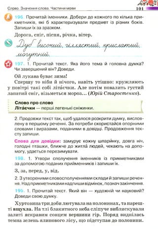 Слово. Значення слова. Частини мови 101
196. Прочитай іменники. Добери до кожного по кілька при­
кметників, які б характеризували предмет із різних боків.
Запиши їх за зразком.
Дорога, сніг, пісня, річка, вітер.
м л у и ^ г и ш і. ______
7. 1. Прочитай текст. Яка його тема й головна думка?
Чи завершений він? Доведи.
Ой лукава буває зима!
Спершу то ніби й нічого, навіть утішно: кружляють
у повітрі такі собі літаєчки. Але потім повалить густий
лапатий сніг, візьметься мороз... (Юрій Старостенко).
Слово про слово
Літаєчки — перші легенькі сніжинки.
2. Продовжи текст так, щоб удалося розкрити думку, вислов­
лену в першому реченні. За потреби скористайся опорними
словами і виразами, поданими в довідці. Продовження тек­
сту запиши.
Слова для довідки: замурує кожну шпаринку, довга ніч,
голодні пташки, ближче до житла людей, чекають на допо­
могу, удається перезимувати.
198 1. Утвори сполучення іменників із прикметниками
за допомогою поданих прийменників і запиши їх.
3, за, перед, у, від.
2. З утвореними словосполученнями склади й запиши речен­
ня. Над прикметниками надпиши відмінок, познач закінчення.
199. 1. Прочитай текст. Який він — художній чи науковий?
Доведи свою думку.
Хуртовина три доби лютувала на полонинах, та нареш­
ті вщухла. На тлі блакитного неба сліпуче виблискували
залиті яскравим сонцем вершини гір. Поряд виднілась
темна зелень ялинового лісу, що підступав до полонини.
 