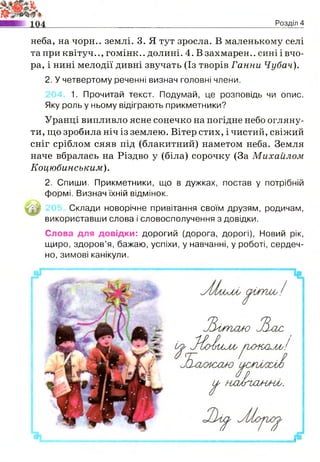 Розділ 4
неба, на чорн.. землі. 3. Я тут зросла. В маленькому селі
таприквітуч.., гомінк.. долині. 4. Взахмарен.. синіівчо-
ра, і нині мелодії дивні звучать (Із творів Ганни Чубач).
2. У четвертому реченні визнач головні члени.
1. Прочитай текст. Подумай, це розповідь чи опис.
Яку роль у ньому відіграють прикметники?
Уранці випливло ясне сонечко на погідне небо огляну­
ти, що зробила ніч із землею. Вітер стих, і чистий, свіжий
сніг сріблом сяяв під (блакитний) наметом неба. Земля
наче вбралась на Різдво у (біла) сорочку (За Михайлом
Коцюбинським).
2. Спиши. Прикметники, що в дужках, постав у потрібній
формі. Визнач їхній відмінок.
Склади новорічне привітання своїм друзям, родичам,
використавши слова і словосполучення з довідки.
Слова для довідки: дорогий (дорога, дорогі), Новий рік,
щиро, здоров’я, бажаю, успіхи, у навчанні, у роботі, сердеч­
но, зимові канікули.
УЦлОМ; ОІГГШу/
^ш ьсис Л хіс
(у^ 3 {о 1 ь и Л / ^О О і Ш М у /
^ н м А г с ш м І.
 