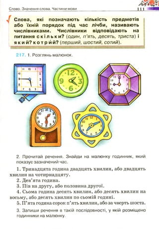 Слово. Значення слова. Частини мови п і я ш т т
Слова, які позначають кількість предметів
або їхній порядок під час лічби, називають
числівниками. Числівники відповідають на
питання с к і л ь к и ? {один, п ’ять, десять, триста) і
я к и й ? к о т р и й ? (перший, шостий, сотий).
217. 1. Розглянь малюнок.
2. Прочитай речення. Знайди на малюнку годинник, який
показує зазначений час.
1. Тринадцята година двадцять хвилин, або двадцять
хвилин на чотирнадцяту.
2. Дев’ята година.
3. Пів на другу, або половина другої.
4. Сьома година десять хвилин, або десять хвилин на
восьму, або десять хвилин по сьомій годині.
5. П’ята година сорок п’ять хвилин, або за чверть шоста.
3. Запиши речення в такій послідовності, у якій розміщено
годинники на малюнку.
 