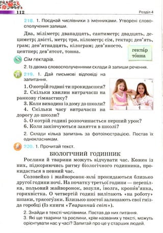112 Розділ 4
218. 1. Поєднай числівники з іменниками. Утворені слово­
сполучення запиши.
Два, міліметр; дванадцять, сантиметр; двадцять, де­
циметр; двісті, метр; три, кілометр; сім, гектар; дев’ять,
грам; дев’ятнадцять, кілограм; дев’яносто,
центнер; дев’ятсот, тонна.
Сім гектарів.
2. Із двома словосполученнями склади й запиши речення.
219. 1. Дай письмові відповіді на
запитання.
1.0 котрій годині ти прокидаєшся?
2. Скільки хвилин витрачаєш на
ранкову гімнастику?
3. Коли виходиш із дому до школи?
4. Скільки часу витрачаєш на
дорогу до школи?
5. О котрій годині розпочинається перший урок?
6. Коли закінчуються заняття в школі?
2. Склади кілька запитань за фотоілюстрацією. Постав їх
однокласникам.
І У І 22С 1. Прочитай текст.
БІОЛОГІЧНИЙ ГОДИННИК
Рослини й тварини можуть відчувати час. Кожен із
них, підкоряючись ритму біологічного годинника, про­
кидається в певний час.
Соловейко і жайворонок-юла прокидаються близько
другої години ночі. На початку третьої години — перепіл­
ка, польовий жайворонок, зозуля, іволга, кропив’янка,
горихвістка. О четвертій годині вилітають «на роботу»
шпаки, трясогузки. Близько шостої залишають свої гніз­
да горобці (Із книги «Тваринний світ»).
2. Знайди в тексті числівники. Постав до них питання.
3. Які ще тварини та рослини, крім названих у тексті, можуть
орієнтувати нас у часі? Запитай про це у старших людей.
 