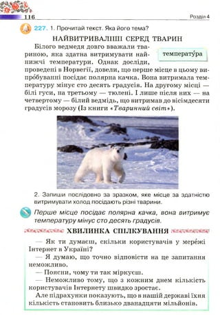т<
н е Розділ 4
, 0 ) 227. 1. Прочитай текст. Яка його тема?
НАЙВИТРИВАЛІШІ СЕРЕД ТВАРИН
Білого ведмедя довго вважали тва­
риною, яка здатна витримувати най- температура
нижчі температури. Однак досліди,
проведені в Норвегії, довели, що перше місце в цьому ви­
пробуванні посідає полярна качка. Вона витримала тем­
пературу мінус сто десять градусів. На другому місці —
білі гуси, на третьому — тюлені. І лише після них — на
четвертому — білий ведмідь, що витримав до вісімдесяти
градусів морозу (Із книги «Тваринний світ»).
2. Запиши послідовно за зразком, яке місце за здатністю
витримувати холод посідають різні тварини.
Перше місце посідає полярна качка, вона витримує
температуру мінус сто десять градусів.
ш т т ш ш х в и л и н к а с п і л к у в а н н я ш п ш
— Як ти думаєш, скільки користувачів у мережі
Інтернет в Україні?
— Я думаю, що точно відповісти на це запитання
неможливо.
— Поясни, чому ти так міркуєш.
— Неможливо тому, що з кожним днем кількість
користувачів Інтернету швидко зростає.
Але підрахунки показують, що в нашій державі їхня
кількість становить близько дванадцяти мільйонів.
 