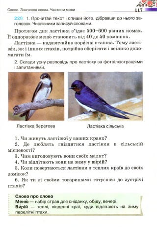 228. 1. Прочитай текст і спиши його, дібравши до нього за­
головок. Числівники записуй словами.
Протягом дня ластівка з’їдає 500-600 різних комах.
Її одноразове меню становить від 40 до 50 комашок.
Ластівка — надзвичайно корисна пташка. Тому ласті­
вок, як і інших птахів, потрібно оберігати і всіляко допо­
магати їм.
2. Склади усну розповідь про ластівку за фотоілюстраціями
і запитаннями.
Ластівка берегова Ластівка сільська
1. Чи живуть ластівки у ваших краях?
2. Де люблять гніздитися ластівки в сільській
місцевості?
3. Чим вигодовують вони своїх малят?
4. Чи відлітають вони на зиму у вирій?
5. Коли повертаються ластівки з теплих країв до своїх
домівок?
6. Як ти зі своїми товаришами готуєшся до зустрічі
птахів?
Слово про слово
Меню — набір страв для сніданку, обіду, вечері.
Вирій — теплі, південні краї, куди відлітають на зиму
 