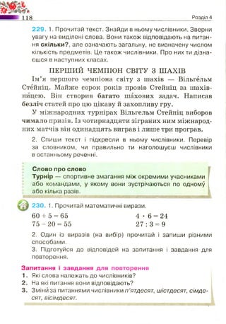 118 Розділ 4
229. 1. Прочитай текст. Знайди в ньому числівники. Зверни
увагу на виділені слова. Вони також відповідають на питан­
ня скільки?, але означають загальну, не визначену числом
кількість предметів. Це також числівники. Про них ти дізна­
єшся в наступних класах.
Ім’я першого чемпіона світу з шахів — Вільгельм
Стейніц. Майже сорок років провів Стейніц за шахів­
ницею. Він створив багато шахових задач. Написав
безліч статей про цю цікаву й захопливу гру.
У міжнародних турнірах Вільгельм Стейніц виборов
чимало призів. Із чотирнадцяти зіграних ним міжнарод­
них матчів він одинадцять виграв і лише три програв.
2. Спиши текст і підкресли в ньому числівники. Перевір
за словником, чи правильно ти наголошуєш числівники
в останньому реченні.
Слово про слово
Турнір — спортивне змагання між окремими учасниками
або командами, у якому вони зустрічаються по одному
або кілька разів.
2. Один із виразів (на вибір) прочитай і запиши різними
способами.
3. Підготуйся до відповідей на запитання і завдання для
повторення.
Запитання і завдання для повторення
1. Які слова належать до числівників?
2. На які питання вони відповідають?
3. Зміни за питаннями числівники п ’ятдесят, шістдесят, сімде­
сят, вісімдесят.
' ' '
ПЕРШИЙ ЧЕМПІОН СВІТУ З ШАХІВ
230. 1. Прочитай математичні вирази.
60 + 5 = 65
7 5 - 2 0 = 55
4 - 6 = 24
2 7 : 3 = 9
 
