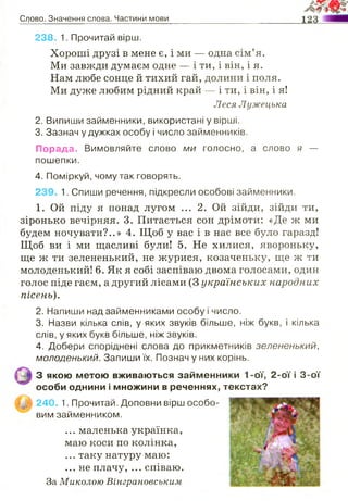 Слово. Значення слова. Частини мови
238. 1. Прочитай вірш.
Хороші друзі в мене є, і ми — одна сім’я.
Ми завжди думаєм одне — і ти, і він, і я.
Нам любе сонце й тихий гай, долини і поля.
Ми дуже любим рідний край — і ти, і він, і я!
Леся Лужецька
2. Випиши займенники, використані у вірші.
3. Зазнач у дужках особу і число займенників.
Порада. Вимовляйте слово ми голосно, а слово я —
пошепки.
4. Поміркуй, чому так говорять.
239. 1. Спиши речення, підкресли особові займенники.
1. Ой піду я понад лугом ... 2. Ой зійди, зійди ти,
зіронько вечірняя. 3. Питається сон дрімоти: «Де ж ми
будем ночувати?..» 4. Щоб у вас і в нас все було гаразд!
Щоб ви і ми щасливі були! 5. Не хилися, явороньку,
ще ж ти зелененький, не журися, козаченьку, ще ж ти
молоденький! 6. Як я собі заспіваю двома голосами, один
голос піде гаєм, а другий лісами (3 українських народних
пісень).
2. Напиши над займенниками особу і число.
3. Назви кілька слів, у яких звуків більше, ніж букв, і кілька
слів, у яких букв більше, ніж звуків.
4. Добери споріднені слова до прикметників зелененький,
молоденький. Запиши їх. Познач у них корінь.
... маленька українка,
маю коси по колінка,
... таку натуру маю:
... не плачу, ... співаю.
За Миколою Вінграновським
З якою метою вживаються займенники 1-ої, 2-ої і 3-ої
особи однини і множини в реченнях, текстах?
240. 1. Прочитай. Доповни вірш особо­
вим займенником.
 