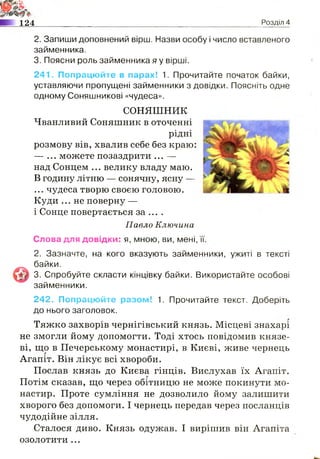 1: ;
І т'0Ж-
ИЙЬ
124 Розділ 4
2. Запиши доповнений вірш. Назви особу і число вставленого
займенника.
3. Поясни роль займенника я у вірші.
241. Попрацюйте в парах! 1. Прочитайте початок байки,
уставляючи пропущені займенники з довідки. Поясніть одне
одному Соняшникові «чудеса».
СОНЯШНИК
Чванливий Соняшник в оточенні
рідні
розмову вів, хвалив себе без краю:
— ... можете позаздрити ... —
над Сонцем ... велику владу маю.
В годину літню — сонячну, ясну —
... чудеса творю своєю головою.
Куди ... не поверну —
і Сонце повертається за ... .
Павло Ключина
Слова для довідки: я, мною, ви, мені,
2. Зазначте,
© байки.
3. Спробуйте скласти кінцівку байки. Використайте особові
займенники.
242. Попрацюйте разом! 1. Прочитайте текст. Доберіть
до нього заголовок.
Тяжко захворів чернігівський князь. Місцеві знахарі
не змогли йому допомогти. Тоді хтось повідомив князе­
ві, що в Печерському монастирі, в Києві, живе чернець
Агапіт. Він лікує всі хвороби.
Послав князь до Києва гінців. Вислухав їх Агапіт.
Потім сказав, що через обітницю не може покинути мо­
настир. Проте сумління не дозволило йому залишити
хворого без допомоги. І чернець передав через посланців
чудодійне зілля.
Сталося диво. Князь одужав. І вирішив він Агапіта
озолотити ...
на кого вказують заименники, ужиті в тексті
 