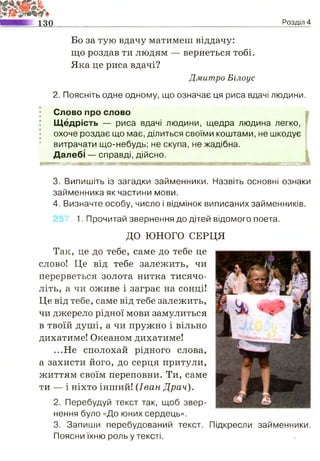 130 Розділ 4
Бо за тую вдачу матимеш віддачу:
що роздав ти людям — вернеться тобі.
Яка це риса вдачі?
Дмитро Білоус
2. Поясніть одне одному, що означає ця риса вдачі людини.
; Слово про слово
: Щедрість — риса вдачі людини, щедра людина легко,
охоче роздає що має, ділиться своїми коштами, не шкодує
витрачати що-небудь; не скупа, не жадібна.
Далебі —■справді, дійсно.
« « » І М М І И Ш Ш Г Ж Ш Ш П М М М Ш і Ю Ш Ш Я В Ж И М і Я Н Я Ш Ш Ш М й К
3. Випишіть із загадки займенники. Назвіть основні ознаки
займенника як частини мови.
4. Визначте особу, число і відмінок виписаних займенників.
7, 1. Прочитай звернення до дітей відомого поета.
ДО ЮНОГО СЕРЦЯ
Так, це до тебе, саме до тебе це
слово! Це від тебе залежить, чи
перерветься золота нитка тисячо­
літь, а чи оживе і заграє на сонці!
Це від тебе, саме від тебе залежить,
чи джерело рідної мови замулиться
в твоїй душі, а чи пружно і вільно
дихатиме! Океаном дихатиме!
...Не сполохай рідного слова,
а захисти його, до серця притули,
життям своїм переповни. Ти, саме
ти — і ніхто інший! (Іван Драч).
2. Перебудуй текст так, щоб звер­
нення було «До юних сердець».
3. Запиши перебудований текст. Підкресли займенники.
Поясни їхню роль у тексті.
 