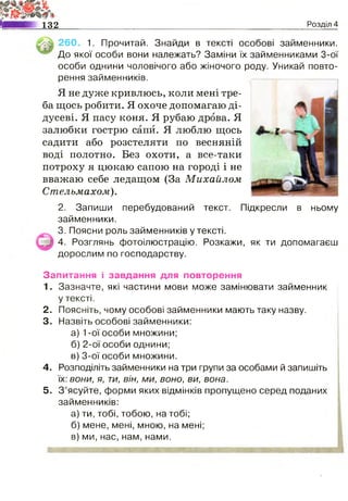 132 Розділ 4
260. 1. Прочитай. Знайди в тексті особові займенники.
До якої особи вони належать? Заміни їх займенниками 3-ої
особи однини чоловічого або жіночого роду. Уникай повто­
рення займенників.
Я не дуже кривлюсь, коли мені тре­
ба щось робити. Я охоче допомагаю ді­
дусеві. Я пасу коня. Я рубаю дрова. Я
залюбки гострю сапи. Я люблю щось
садити або розстеляти по весняній
воді полотно. Без охоти, а все-таки
потроху я цюкаю сапою на городі і не
вважаю себе ледащом (За Михайлом
Стельмахом).
2. Запиши перебудований текст. Підкресли
займенники.
3. Поясни роль займенників у тексті.
4. Розглянь фотоілюстрацію. Розкажи, як ти допомагаєш
дорослим по господарству.
в ньому
Запитання і завдання для повторення
1. Зазначте, які частини мови може замінювати займенник
у тексті.
2. Поясніть, чому особові займенники мають таку назву.
3. Назвіть особові займенники:
а) 1-ої особи множини;
б) 2-ої особи однини;
в) 3-ої особи множини.
4. Розподіліть займенники на три групи за особами й запишіть
їх: вони, я, ти, він, ми, воно, ви, вона.
5. З ’ясуйте, форми яких відмінків пропущено серед поданих
займенників:
а) ти, тобі, тобою, на тобі;
б) мене, мені, мною, на мені;
в) ми, нас, нам, нами.
 