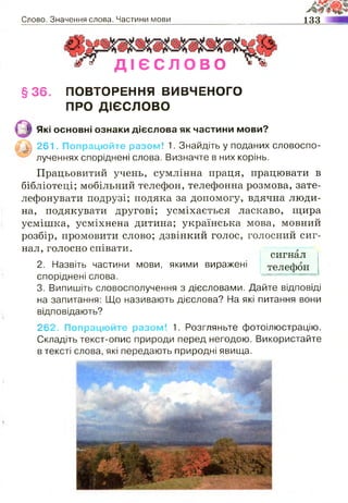 Слово. Значення слова. Частини мови 133
• * Д І Є С Л О В О ^
§ 3 6 . ПОВТОРЕННЯ ВИВЧЕНОГО
ПРО ДІЄСЛОВО
|§ | Які основні ознаки дієслова як частини мови?
|Г_|| 261. Попрацюйте разом! 1. Знайдіть у поданих словоспо­
лученнях споріднені слова. Визначте в них корінь.
Працьовитий учень, сумлінна праця, працювати в
бібліотеці; мобільний телефон, телефонна розмова, зате­
лефонувати подрузі; подяка за допомогу, вдячна люди­
на, подякувати другові; усміхається ласкаво, щира
усмішка, усміхнена дитина; українська мова, мовний
розбір, промовити слово; дзвінкий голос, голосний сиг­
нал, голосно співати.
сигнал
2. Назвіть частини мови, якими виражені телефон
споріднені слова. *= «« .—— « І
3. Випишіть словосполучення з дієсловами. Дайте відповіді
на запитання: Що називають дієслова? На які питання вони
відповідають?
262. Попрацюйте разом! 1. Розгляньте фотоілюстрацію.
Складіть текст-опис природи перед негодою. Використайте
в тексті слова, які передають природні явища.
сигнал
телефон
 