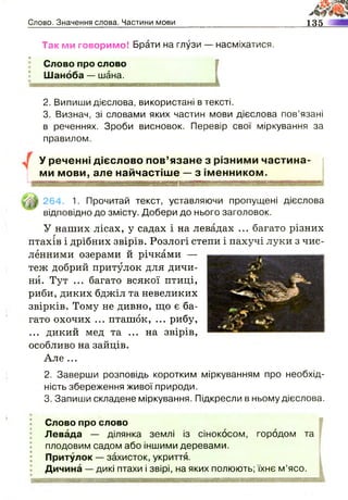 Слово. Значення слова. Частини мови 135
Так ми говоримо! Брати на глузи — насміхатися.
Слово про слово
Шаноба — шана.
2. Випиши дієслова, використані в тексті.
3. Визнач, зі словами яких частин мови дієслова пов’язані
в реченнях. Зроби висновок. Перевір свої міркування за
правилом.
У реченні дієслово пов’язане з різними частина­
ми мови, але найчастіше — з іменником.
264. 1. Прочитай текст, уставляючи пропущені дієслова
відповідно до змісту. Добери до нього заголовок.
У наших лісах, у садах і на левадах ... багато різних
птахів і дрібних звірів. Розлогі степи і пахучі луки з чис­
ленними озерами й річками —
теж добрий притулок для дичи­
ни. Тут ... багато всякої птиці,
риби, диких бджіл та невеликих
звірків. Тому не дивно, що є ба­
гато охочих ... пташок, ... рибу,
... дикий мед та ... на звірів,
особливо на зайців.
Але ...
2. Заверши розповідь коротким міркуванням про необхід­
ність збереження живої природи.
3. Запиши складене міркування. Підкресли в ньому дієслова.
Слово про слово
Левада — ділянка землі із сінокосом, городом та
плодовим садом або іншими деревами.
Притулок — захисток, укриття.
Дичина — дикі птахи і звірі, на яких полюють; їхнє м’ясо.
 