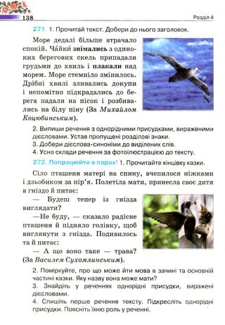 м 138 Розділ 4
27 1. 1. Прочитай текст. Добери до нього заголовок.
Море дедалі більше втрачало
спокій. Чайки знімались з одино­
ких берегових скель припадали
грудьми до хвиль і плакали над
морем. Море стемніло змінилось.
Дрібні хвилі зливались докупи
і непомітно підкрадались до бе­
рега падали на пісок і розбива­
лись на білу піну (За Михайлом
Коцюбинським).
2. Випиши речення з однорідними присудками, вираженими
дієсловами. Устав пропущені розділові знаки.
3. Добери дієслова-синоніми до виділених слів.
4. Усно склади речення за фотоілюстрацією до тексту.
272. Попрацюйте в парах! 1. Прочитайте кінцівку казки.
Сіло пташеня матері на спину, вчепилося ніжками
і дзьобиком за пір’я. Полетіла мати, принесла своє дитя
в гніздо й питає:
— Будеш тепер із гнізда
виглядати?
—Не буду, — сказало радісне
пташеня й підняло голівку, щоб
виглянути з гнізда. Подивилось
та й питає:
— А що воно таке — трава?
(За Василем Сухомлинським).
2. Поміркуйте, про що може йти мова в зачині та основній
частині казки. Яку назву вона може мати?
3. Знайдіть у реченнях однорідні присудки, виражені
дієсловами.
4. Спишіть перше речення тексту. Підкресліть однорідні
присудки. Поясніть їхню роль у реченні.
 
