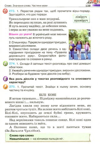 Слово. Значення слова. Частини мови 139
273. 1. Перестав рядки так, щоб прочитати
Здогадайся, хто дає поради.
Трикольорове око я маю недарма.
Як переходиш вулицю, на розі зупинись
Я путь вкажу надійну, де небезпек нема,
і перш за все уважно на мене подивись.
Візьми до уваги! В українській мові іменник
путь належить до жіночого роду.
2. Спиши вірш. Підкресли однорідні присудки,
виражені дієсловами.
3. Самостійно склади двоє речень з од­
норідними присудками на тему «Правила
дорожнього руху». Скористайся фото­
ілюстрацією та словами в рамці.
274. 1. Склади й запиши текст-розповідь про свої домашні
обов’язки.
2. Уживай у реченнях однорідні присудки, виражені дієсловами.
3. Розбери за будовою троє дієслів (на вибір).
Яка роль дієслів у текстах розповідного та описового
характеру?
_2_ 275. 1. Прочитай текст. Знайди в ньому зачин, основну
частину та кінцівку.
БІЛІ КОНІ
Я встаю тихенько... Підходжу навшпиньках до розчи­
неного вікна і... пильную.
Лагідна хвиля сну знову хоче підхопити мене, як
раптом чується тупіт. На зелене жито вибігають білі коні.
Білі-білі, опускають до землі буйні гриви, хрумають
соковите жито. Набираються сили...
Над верхівками тополь повисає сонце. Білі коні один
за одним зникають із жита.
А Оксеник каже, що то в житі пасеться туман
(За Василем Ч ухл іб о м ).
Слово про слово
» Навшпиньках — на кінчиках пальців ніг.
вірш-пораду.
ліворуч
праворуч і
 